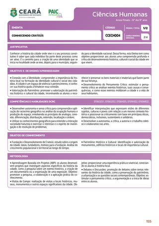 Ciências Humanas
CARGA HORÁRIA
SEMANAL
PÁGINA / TOTAL
CÓDIGO
EMENTA
Anos Finais - 6º Ao 9º ano
2 H
1/2
CCECH004
CONHECENDO CRATEÚS
JUSTIFICATIVA
Conhecer a história da cidade onde vive e o seu processo consti-
tutivo é saber que cada indivíduo faz parte deste processo como
ser ativo. É o caminho para a criação de uma identidade que se
inicia na localidade onde se vive, depois para o município, seguin-
do para a identidade nacional. Dessa forma, esta Eletiva tem como
objetivo proporcionar aos alunos uma compreensão profunda e
crítica do desenvolvimento histórico, cultural e social da cidade em
que vivem.
OBJETIVO(S) DE ENSINO/APRENDIZAGEM
‣Conexão com a Identidade: compreender a importância da his-
tória local na formação da identidade cultural e social dos cida-
dãos. A cidade é um espaço de vivência e pertencimento, e conhe-
cer sua história ajuda a fortalecer essa conexão.
‣Valorização do Patrimônio: promover a valorização do patrimô-
nio histórico e cultural da cidade, incentivando os alunos a reco-
nhecer e preservar os bens materiais e imateriais que fazem parte
de sua herança.
‣Desenvolvimento do Pensamento Crítico: estimular o pensa-
mento crítico ao analisar eventos históricos, suas causas e conse-
quências, e como esses eventos moldaram a cidade e a vida de
seus habitantes.
‣Desenvolver autonomia e senso crítico para compreensão e apli-
cação do raciocínio geográfico na análise da ocupação humana e
produção do espaço, envolvendo os princípios de analogia, cone-
xão, diferenciação, distribuição, extensão, localização e ordem;
‣Utilizar os conhecimentos geográficos para entender a interação
sociedade/natureza e exercitar o interesse e o espírito de investi-
gação e de resolução de problemas;
‣Identificar interpretações que expressem visões de diferentes
sujeitos, culturas e povos com relação a um mesmo contexto his-
tórico e posicionar-se criticamente com base em princípios éticos,
democráticos, inclusivos, sustentáveis e solidários.
‣Desenvolver a autonomia, a crítica, a autoria e o trabalho coleti-
vo e colaborativo nas artes.
COMPETÊNCIAS E HABILIDADES DCRC EF06GE01; EF06GE02; EF06HI05; EF09HI02; EF69AR32.
METODOLOGIA
‣Aprendizagem Baseada em Projetos (ABP): os alunos desenvol-
vem projetos que investigam aspectos específicos da história da
cidade, como a pesquisa sobre um evento histórico, a criação de
um documentário ou a organização de uma exposição. Objetivo:
promover a pesquisa, a colaboração e a aplicação prática do co-
nhecimento.
‣Visitas de Campo: realização de visitas a locais históricos, mu-
seus, monumentos e outros espaços significativos da cidade. Ob-
jetivo: proporcionar uma experiência prática e vivencial, conectan-
do os alunos à história local.
‣Debates e Discussões: promoção de debates sobre temas rele-
vantes da história da cidade, como a preservação do patrimônio,
a urbanização e as questões sociais contemporâneas. Objetivo: es-
timular o pensamento crítico, a argumentação e a troca de ideias
entre os alunos.
OBJETOS DE CONHECIMENTO
‣Fundação e Desenvolvimento de Crateús: estudo sobre a origem
da cidade: datas, fundadores, motivos para a fundação. Análise do
crescimento populacional e territorial ao longo do tempo;
‣Patrimônio Histórico e Cultural: identificação e valorização de
monumentos, edifícios históricos e locais de importância cultural.
155
 