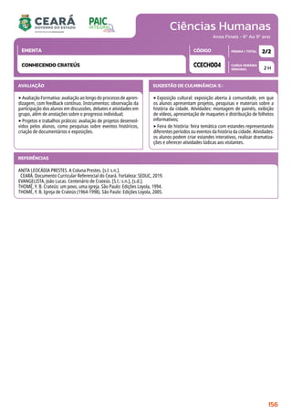 Ciências Humanas
CARGA HORÁRIA
SEMANAL
PÁGINA / TOTAL
CÓDIGO
EMENTA
Anos Finais - 6º Ao 9º ano
AVALIAÇÃO
‣Avaliação Formativa: avaliação ao longo do processo de apren-
dizagem, com feedback contínuo. Instrumentos: observação da
participação dos alunos em discussões, debates e atividades em
grupo, além de anotações sobre o progresso individual;
‣Projetos e trabalhos práticos: avaliação de projetos desenvol-
vidos pelos alunos, como pesquisas sobre eventos históricos,
criação de documentários e exposições.
SUGESTÃO DE CULMINÂNCIA(S):
‣Exposição cultural: exposição aberta à comunidade, em que
os alunos apresentam projetos, pesquisas e materiais sobre a
história da cidade. Atividades: montagem de painéis, exibição
de vídeos, apresentação de maquetes e distribuição de folhetos
informativos;
‣Feira de história: feira temática com estandes representando
diferentes períodos ou eventos da história da cidade. Atividades:
os alunos podem criar estandes interativos, realizar dramatiza-
ções e oferecer atividades lúdicas aos visitantes.
2 H
2/2
CCECH004
CONHECENDO CRATEÚS
REFERÊNCIAS
ANITA LEOCÁDIA PRESTES. A Coluna Prestes. [s.l: s.n.].
CEARÁ. Documento Curricular Referencial do Ceará. Fortaleza: SEDUC, 2019.
EVANGELISTA, João Lucas. Centenário de Crateús. [S.l.: s.n.], [s.d.].
THOMÉ, Y. B. Crateús: um povo, uma igreja. São Paulo: Edições Loyola, 1994.
THOMÉ, Y. B. Igreja de Crateús (1964-1998). São Paulo: Edições Loyola, 2005.
156
 