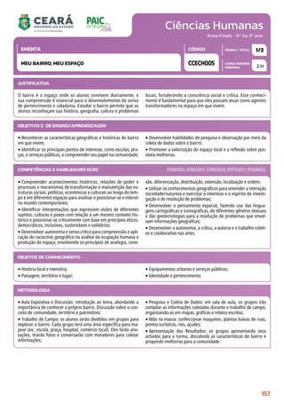 Ciências Humanas
CARGA HORÁRIA
SEMANAL
PÁGINA / TOTAL
CÓDIGO
EMENTA
Anos Finais - 6º Ao 9º ano
2 H
1/2
CCECH005
MEU BAIRRO, MEU ESPAÇO
JUSTIFICATIVA
O bairro é o espaço onde os alunos convivem diariamente, e
sua compreensão é essencial para o desenvolvimento do senso
de pertencimento e cidadania. Estudar o bairro permite que os
alunos reconheçam sua história, geografia, cultura e problemas
locais, fortalecendo a consciência social e crítica. Esse conheci-
mento é fundamental para que eles possam atuar como agentes
transformadores no espaço em que vivem.
OBJETIVO(S) DE ENSINO/APRENDIZAGEM
‣Reconhecer as características geográficas e históricas do bairro
em que vivem;
‣Identificar os principais pontos de interesse, como escolas, pra-
ças, e serviços públicos, e compreender seu papel na comunidade;
‣Desenvolver habilidades de pesquisa e observação por meio da
coleta de dados sobre o bairro;
‣Promover a valorização do espaço local e a reflexão sobre pos-
síveis melhorias.
‣Compreender acontecimentos históricos, relações de poder e
processos e mecanismos de transformação e manutenção das es-
truturas sociais, políticas, econômicas e culturais ao longo do tem-
po e em diferentes espaços para analisar e posicionar-se e intervir
no mundo contemporâneo;
‣Identificar interpretações que expressem visões de diferentes
sujeitos, culturas e povos com relação a um mesmo contexto his-
tórico e posicionar-se criticamente com base em princípios éticos,
democráticos, inclusivos, sustentáveis e solidários;
‣Desenvolver autonomia e senso crítico para compreensão e apli-
cação do raciocínio geográfico na análise da ocupação humana e
produção do espaço, envolvendo os princípios de analogia, cone-
xão, diferenciação, distribuição, extensão, localização e ordem;
‣Utilizar os conhecimentos geográficos para entender a interação
sociedade/natureza e exercitar o interesse e o espírito de investi-
gação e de resolução de problemas;
‣Desenvolver o pensamento espacial, fazendo uso das lingua-
gens cartográficas e iconográficas, de diferentes gêneros textuais
e das geotecnologias para a resolução de problemas que envol-
vam informações geográficas;
‣Desenvolver a autonomia, a crítica, a autoria e o trabalho coleti-
vo e colaborativo nas artes.
COMPETÊNCIAS E HABILIDADES DCRC EF06HI05; EF06GE01; EF06GE02; EF07GE01; EF69AR32.
METODOLOGIA
‣Aula Expositiva e Discussão: introdução ao tema, abordando a
importância de conhecer o próprio bairro. Discussão sobre o con-
ceito de comunidade, território e patrimônio;
‣Trabalho de Campo: os alunos serão divididos em grupos para
explorar o bairro. Cada grupo terá uma área específica para ma-
pear (ex.: escola, praça, hospital, comércio local). Eles farão ano-
tações, tirarão fotos e conversarão com moradores para coletar
informações;
‣Pesquisa e Coleta de Dados: em sala de aula, os grupos irão
compilar as informações coletadas durante o trabalho de campo,
organizando-as em mapas, gráficos e relatos escritos;
‣Mão na massa: confeccionar maquetes, plantas baixas de ruas,
pontos turísticos, rios, açudes;
‣Apresentação dos Resultados: os grupos apresentarão seus
achados para a turma, discutindo as características do bairro e
propondo melhorias para a comunidade.
OBJETOS DE CONHECIMENTO
‣História local e memória;
‣Paisagem, território e lugar;
‣Equipamentos urbanos e serviços públicos;
‣Identidade e pertencimento.
157
 