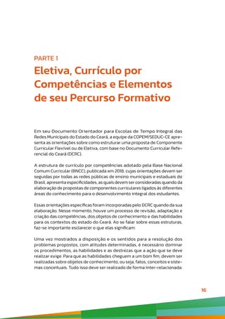 16
PARTE 1
Eletiva, Currículo por
Competências e Elementos
de seu Percurso Formativo
Em seu Documento Orientador para Escolas de Tempo Integral das
Redes Municipais do Estado do Ceará, a equipe da COPEM/SEDUC-CE apre-
senta as orientações sobre como estruturar uma proposta de Componente
Curricular Flexível ou de Eletiva, com base no Documento Curricular Refe-
rencial do Ceará (DCRC).
A estrutura de currículo por competências adotado pela Base Nacional
Comum Curricular (BNCC), publicada em 2018, cujas orientações devem ser
seguidas por todas as redes públicas de ensino municipais e estaduais do
Brasil, apresenta especificidades, as quais devem ser consideradas quando da
elaboração de propostas de componentes curriculares ligados às diferentes
áreas do conhecimento para o desenvolvimento integral dos estudantes.
Essas orientações específicas foram incorporadas pelo DCRC quando da sua
elaboração. Nesse momento, houve um processo de revisão, adaptação e
criação das competências, dos objetos de conhecimento e das habilidades
para os contextos do estado do Ceará. Ao se falar sobre essas estruturas,
faz-se importante esclarecer o que elas significam:
Uma vez mostrados a disposição e os sentidos para a resolução dos
problemas propostos, com atitudes determinadas, é necessário dominar
os procedimentos, as habilidades e as destrezas que a ação que se deve
realizar exige. Para que as habilidades cheguem a um bom fim, devem ser
realizadas sobre objetos de conhecimento, ou seja, fatos, conceitos e siste-
mas conceituais. Tudo isso deve ser realizado de forma inter-relacionada:
 