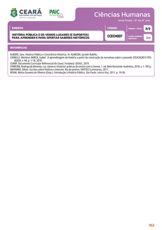 Ciências Humanas
CARGA HORÁRIA
SEMANAL
PÁGINA / TOTAL
CÓDIGO
EMENTA
Anos Finais - 6º Ao 9º ano
2 H
2/2
CCECH007
HISTÓRIA PÚBLICA E OS VÁRIOS LUGARES (E SUPORTES)
PARA APRENDER E PARA OFERTAR SABERES HISTÓRICOS
REFERÊNCIAS
ALBIERI, Sara. História Pública e Consciência Histórica. In: ALMEIDA. Juniele Rabêlo;
CAINELLI, Marlene; BARCA, Isabel . A aprendizagem da história a partir da construção de narrativas sobre o passado. EDUCAÇÃO E PES-
QUISA, v. 44, p. 1-18, 2018.
CEARÁ. Documento Curricular Referencial do Ceará. Fortaleza: SEDUC, 2019.
FERREIRA, Rodrigo de Almeida. Luz, câmera e história!: práticas de ensino com o cinema. 1. ed. Belo Horizonte: Autêntica, 2018. v. 1. 187 p .
MAYNARD, Dilton. Escritos sobre História e Internet. Rio de Janeiro: FAPITEC/Luminárias, 2011.
ROVAI, Marta Gouveia de Oliveira (Orgs.). Introdução à História Pública. São Paulo: Letra e Voz, 2011, p. 19-30.
162
 
