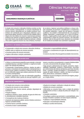 Ciências Humanas
CARGA HORÁRIA
SEMANAL
PÁGINA / TOTAL
CÓDIGO
EMENTA
Anos Finais - 6º Ao 9º ano
2 H
1/2
CCECH008
CONSUMISMO E MUDANÇAS CLIMÁTICAS
JUSTIFICATIVA
A relação entre consumo e alterações climáticas constitui um dos
maiores desafios contemporâneos. O consumo desenfreado de
recursos naturais, alimentado por um modelo econômico insus-
tentável, tem contribuído para a degradação ambiental e para o
aquecimento global. Aumentar a consciência dos cidadãos sobre o
impacto dos seus hábitos de consumo é essencial para promover
mudanças que reduzam os impactos negativos no ambiente. Com
base neste cenário, esta disciplina eletiva visa estimular a reflexão
crítica sobre o papel do consumo nas crises climáticas, incentivan-
do os alunos a repensar suas práticas cotidianas e a buscar solu-
ções sustentáveis. Ao promover a sensibilização e o envolvimento
nas questões ambientais, a opção não visa apenas a formação
acadêmica, mas também o desenvolvimento de uma posição de
cidadão responsável e comprometido com o futuro do planeta.
Portanto, a opção justifica-se pela urgência de formar jovens que
compreendam os efeitos do consumo excessivo e das alterações
climáticas, além de lhes permitir atuar ativamente na construção
de um modelo de sociedade mais sustentável e equilibrado.
OBJETIVO(S) DE ENSINO/APRENDIZAGEM
‣Compreender a relação entre consumo e alterações climáticas;
‣Refletir sobre os impactos do consumo excessivo;
‣Incentivar práticas de consumo consciente;
‣Explorar alternativas e soluções sustentáveis;
‣Desenvolver a responsabilidade ambiental;
‣Incentivar o envolvimento em ações de desenvolvimento sus-
tentável;
‣Construirumavisãocríticadopapeldasociedadeedaeconomia.
‣Utilizar os conhecimentos geográficos para entender a interação
sociedade/natureza e exercitar o interesse e o espírito de investi-
gação e de resolução de problemas;
‣Compreender acontecimentos históricos, relações de poder e
processos e mecanismos de transformação e manutenção das es-
truturas sociais, políticas, econômicas e culturais ao longo do tem-
po e em diferentes espaços para analisar, posicionar-se e intervir
no mundo contemporâneo;
‣Construir argumentos com base em informações geográficas,
debater e defender ideias e pontos de vista que respeitem e pro-
movam a consciência socioambiental e o respeito à biodiversidade
e ao outro, sem preconceitos de qualquer natureza;
‣Agir pessoal e coletivamente com respeito, autonomia, respon-
sabilidade, flexibilidade, resiliência e determinação, recorrendo
aos conhecimentos das Ciências da Natureza para tomar decisões
frente a questões científico-tecnológicas e socioambientais e a
respeito da saúde individual e coletiva, com base em princípios
éticos, democráticos, sustentáveis e solidários;
‣Mobilizar recursos tecnológicos como forma de registro, pesqui-
sa e criação artística.
COMPETÊNCIAS E HABILIDADES DCRC EF06GE05; EF09GE13; EF09HI15; EF08CI16; EF69AR35.
OBJETOS DE CONHECIMENTO
‣A relação entre consumo e meio ambiente;
‣Impactos do consumo no meio ambiente;
‣Esgotamento dos recursos naturais, poluição, degradação do
ecossistema;
‣Pegada ecológica;
‣Mudanças climáticas: causas, emissões de gases de efeito estu-
fa, desmatamento e atividades industriais;
‣Consequências das mudanças climáticas;
‣Aumento da temperatura global, eventos climáticos extremos e
impactos na biodiversidade;
‣Cenários futuros e previsões climáticas;
‣Economia circular e sustentabilidade;
‣Noções de reciclagem, reutilização e redução de resíduos;
‣Modelos de consumo sustentável;
‣Alternativas ao consumo linear, como a compra de produtos
ecologicamente corretos e a adoção de práticas de redução e reu-
tilização;
‣Inovações sustentáveis;
‣Tecnologias e práticas que promovem a sustentabilidade, como
energias renováveis e produtos com baixo impacto ambiental;
‣Cidadania e responsabilidade ambiental;
‣Educação e conscientização ambiental;
‣Políticas e acordos internacionais.
163
 