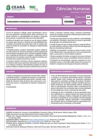 Ciências Humanas
CARGA HORÁRIA
SEMANAL
PÁGINA / TOTAL
CÓDIGO
EMENTA
Anos Finais - 6º Ao 9º ano
AVALIAÇÃO
‣Avaliar a participação ativa dos alunos em discussões, debates
e atividades práticas; a qualidade dos projetos e as apresenta-
ções dos projetos desenvolvidos pelos alunos, incluindo a capa-
cidade de comunicar ideias de forma clara e persuasiva, o uso
de recursos visuais e a capacidade de responder a perguntas e
críticas;
‣Autoavaliação.
SUGESTÃO DE CULMINÂNCIA(S):
‣Feira de desenvolvimento sustentável: os alunos apresentam
os projetos e as iniciativas desenvolvidas durante a disciplina
optativa. Podem incluir estandes que apresentam exposições
sobre práticas sustentáveis, protótipos de produtos recicláveis,
campanhas de conscientização e soluções inovadoras para pro-
blemas ambientais, com demonstrações práticas, streaming de
vídeo ou apresentações interativas sobre as descobertas dos
alunos e discussões com os visitantes sobre os temas abordados
da comunidade para assistir e participar das discussões;
‣Exposição de arte e criatividade: os alunos apresentam traba-
lhos, performances ou criações artísticas que tratam dos temas
consumo e mudanças climáticas. Elaboração de relatório final,
resumindo os resultados do curso escolhido, incluindo avaliação
das ações realizadas, impactos observados e recomendações
para iniciativas futuras. O relatório pode ser apresentado à ad-
ministração escolar e distribuído à comunidade.
2 H
2/2
CCECN008
CONSUMISMO E MUDANÇAS CLIMÁTICAS
REFERÊNCIAS
ALMEIDA, Ana Maria de. Consumo e Sustentabilidade: Conceitos e Práticas. Rio de Janeiro: Editora Campus, 2020.
CEARÁ. Documento Curricular Referencial do Ceará. Fortaleza: SEDUC, 2019.
GARCIA, Carla. Impactos Ambientais do Consumismo: Uma Revisão Crítica. Journal of Environmental Management, Londres, v. 30, n. 2, p.
115-134, mar. 2023.
GREENPEACE BRASIL. Disponível em: https://www.greenpeace.org.br. Acesso em: 12 set.2024.
INSTITUTO AKATU. Disponível em: https://www.akatu.org.br. Acesso em: 12 set. 2024.
OLIVEIRA, Marcos. Mudanças Climáticas e Consumo: Perspectivas para um Futuro Sustentável. Climate Policy Journal, Brasília, v. 12, n.
1, p. 45-60, jan. 2024.
SILVA, João Carlos da. Mudanças Climáticas: O Que Você Precisa Saber. São Paulo: Editora Globo, 2021.
METODOLOGIA
‣Curso de exposição e diálogo: utilizar apresentações e discus-
sões para apresentar conceitos básicos sobre consumismo, mu-
danças climáticas e sustentabilidade com debates e perguntas
para promover a compreensão crítica dos temas abordados;
‣Análise de situações reais: estudos de caso de impacto ambien-
tal causado pelo consumo e iniciativas de sustentabilidade bem-
-sucedidas, promovendo discussões sobre como as soluções apli-
cadas nos estudos de caso podem ser adaptadas e implementadas
localmente;
‣Atividades práticas e projetos: desenvolver projetos colaborati-
vos sobre práticas de consumo sustentável, criando campanhas de
conscientização ou propostas para a redução da pegada ecológica
com a realização de oficinas de reciclagem e reutilização onde os
alunos possam criar produtos a partir de materiais recicláveis, pro-
movendo assim a prática da economia circular;
‣Consulta e relatório: incentivar os alunos a pesquisar e apresen-
tar relatórios sobre temas específicos relacionados ao consumismo
e às mudanças climáticas, desenvolvendo propostas de ação ou
políticas voltadas à redução do impacto ambiental local ou escolar;
‣Visita e entrevista: organizar visitas a empresas sustentáveis,
centros de reciclagem ou projetos ambientais para observar práti-
cas reais de sustentabilidade;
‣Convite para especialistas em meio ambiente e sustentabilidade
com palestras e entrevistas, oferecendo aos alunos a oportunida-
de de aprender com profissionais da área;
‣Criação de jogos em que os alunos assumam o papel de diferen-
tes atores (governo, empresas, ONGs) e discutam estratégias para
lidar com os problemas ambientais;
‣Reflexão e autoavaliação: incentivar os alunos a manter um diá-
rio de reflexões sobre o que aprenderam e como suas perspectivas
sobre o consumismo e o meio ambiente mudaram;
‣Realizar avaliações formativas ao longo do curso para monitorar
o progresso do aluno e ajustar as atividades conforme necessário;
‣Campanha de conscientização: organizar campanhas de cons-
cientização escolar e comunitária sobre práticas de consumo sus-
tentável e a importância da redução dos impactos ambientais.
164
 