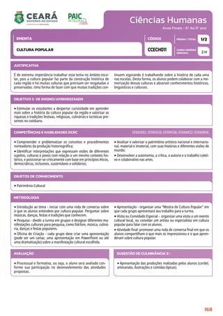 Ciências Humanas
CARGA HORÁRIA
SEMANAL
PÁGINA / TOTAL
CÓDIGO
EMENTA
Anos Finais - 6º Ao 9º ano
2 H
1/2
CCECH011
CULTURA POPULAR
JUSTIFICATIVA
É de extrema importância trabalhar esse tema no âmbito esco-
lar, pois a cultura popular faz parte da construção histórica de
cada região e há muitas culturas que precisam ser resgatadas e
preservadas. Uma forma de fazer com que muitas tradições con-
tinuem vigorando é trabalhando sobre a história de cada uma
nas escolas. Desta forma, os alunos podem colaborar com a me-
morização dessas culturas e absorver conhecimentos históricos,
linguísticos e culturais.
OBJETIVO(S) DE ENSINO/APRENDIZAGEM
‣Estimular os estudantes a despertar curiosidade em aprender
mais sobre a história da cultura popular da região e valorizar as
riquezas e tradições festivas, religiosas, culinárias e turísticas pre-
sentes no cotidiano.
‣Compreender e problematizar os conceitos e procedimentos
norteadores da produção historiográfica;
‣Identificar interpretações que expressam visões de diferentes
sujeitos, culturas e povos com relação a um mesmo contexto his-
tórico, e posicionar-se criticamente com base em princípios éticos,
democráticos, inclusivos, sustentáveis e solidários;
‣Analisar e valorizar o patrimônio artístico nacional e internacio-
nal, material e imaterial, com suas histórias e diferentes visões de
mundo;
‣Desenvolver a autonomia, a crítica, a autoria e o trabalho coleti-
vo e colaborativo nas artes.
COMPETÊNCIAS E HABILIDADES DCRC EF06HI02; EF09HI26; EF09HI36; EF69AR32; EF69AR34.
METODOLOGIA
‣Introdução ao tema - iniciar com uma roda de conversa sobre
o que os alunos entendem por cultura popular. Perguntar sobre
músicas, danças, festas e tradições que conhecem.
‣Pesquisa - dividir a turma em grupos e designar diferentes ma-
nifestações culturais para pesquisa, como folclore, música, culiná-
ria, danças e festas populares.
‣Oficina de Criação - cada grupo deve criar uma apresentação
(pode ser um cartaz, uma apresentação em PowerPoint ou até
uma dramatização) sobre a manifestação cultural escolhida.
‣Apresentação - organizar uma “Mostra de Cultura Popular” em
que cada grupo apresentará seu trabalho para a turma.
‣Visita ou Convidado Especial - organizar uma visita a um evento
cultural local, ou convidar um artista ou especialista em cultura
popular para falar com os alunos.
‣Atividade final: promover uma roda de conversa final em que os
alunos compartilham o que mais os impressionou e o que apren-
deram sobre cultura popular.
OBJETOS DE CONHECIMENTO
‣Patrimônio Cultural
AVALIAÇÃO
‣Processual e formativa, ou seja, o aluno será avaliado con-
forme sua participação no desenvolvimento das atividades
propostas.
SUGESTÃO DE CULMINÂNCIA(S):
‣Apresentação das produções realizadas pelos alunos (cordel,
artesanato, ilustrações e comidas típicas).
168
 