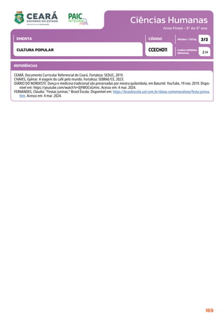 Ciências Humanas
CARGA HORÁRIA
SEMANAL
PÁGINA / TOTAL
CÓDIGO
EMENTA
Anos Finais - 6º Ao 9º ano
2 H
2/2
CCECH011
CULTURA POPULAR
REFERÊNCIAS
CEARÁ. Documento Curricular Referencial do Ceará. Fortaleza: SEDUC, 2019.
CHAVES, Gylmar. A viagem do café pelo mundo. Fortaleza: SEBRAE/CE, 2023.
DIÁRIO DO NORDESTE. Dança e medicina tradicional são preservadas por mestra quilombola, em Baturité. YouTube, 19 nov. 2019. Dispo-
nível em: https://youtube.com/watch?v=0jYWOCvGmnc. Acesso em: 4 mar. 2024.
FERNANDES, Cláudio. “Festas Juninas.” Brasil Escola. Disponível em: https://brasilescola.uol.com.br/datas-comemorativas/festa-junina.
htm. Acesso em: 4 mar. 2024.
169
 