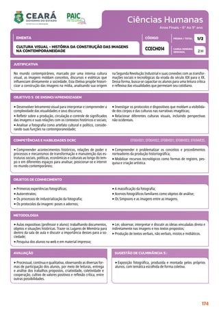 Ciências Humanas
CARGA HORÁRIA
SEMANAL
PÁGINA / TOTAL
CÓDIGO
EMENTA
Anos Finais - 6º Ao 9º ano
2 H
1/2
CCECH014
CULTURA VISUAL - HISTÓRIA DA CONSTRUÇÃO DAS IMAGENS
NA CONTEMPORANEIDADE
JUSTIFICATIVA
No mundo contemporâneo, marcado por uma intensa cultura
visual, as imagens moldam conceitos, discursos e estéticas que
influenciam diretamente a sociedade. Esta Eletiva propõe histori-
cizar a construção das imagens na mídia, analisando sua origem
na Segunda Revolução Industrial e suas conexões com as transfor-
mações sociais e tecnológicas da virada do século XIX para o XX.
Dessa forma, busca-se capacitar os alunos para uma leitura crítica
e reflexiva das visualidades que permeiam seu cotidiano.
OBJETIVO(S) DE ENSINO/APRENDIZAGEM
‣Desenvolver letramento visual para interpretar e compreender a
complexidade das visualidades e seus discursos;
‣Refletir sobre a produção, circulação e controle de significados
das imagens e suas relações com os contextos históricos e sociais;
‣Analisar a fotografia como artefato cultural e político, conside-
rando suas funções na contemporaneidade;
‣Investigar os protocolos e dispositivos que moldam a visibilida-
de dos corpos e das culturas nas narrativas imagéticas;
‣Relacionar diferentes culturas visuais, incluindo perspectivas
não ocidentais.
‣Compreender acontecimentos históricos, relações de poder e
processos e mecanismos de transformação e manutenção das es-
truturas sociais, políticas, econômicas e culturais ao longo do tem-
po e em diferentes espaços para analisar, posicionar-se e intervir
no mundo contemporâneo;
‣Compreender e problematizar os conceitos e procedimentos
norteadores da produção historiográfica;
‣Mobilizar recursos tecnológicos como formas de registro, pes-
quisa e criação artística.
COMPETÊNCIAS E HABILIDADES DCRC EF06HI01; EF06HI02; EF08HI01; EF08HI03; EF69AR35.
METODOLOGIA
‣Aulas expositivas (professor e aluno): trabalhando documentos,
objetos e situações históricas. Trazer os Lugares de Memória para
dentro da sala de aula e discutir a importância desses para a so-
ciedade;
‣Pesquisa dos alunos na web e em material impresso;
‣Ler, observar, interpretar e discutir as ideias vinculadas direta e
indiretamente nas imagens e nos textos propostos;
‣Produção de textos verbais, não verbais, mistos e midiáticos.
OBJETOS DE CONHECIMENTO
‣Primeiras experiências fotográficas;
‣Autorretratos;
‣Os processos de industrialização da fotografia;
‣Os protocolos da imagem: poses e adornos;
‣A massificação da fotografia;
‣Acervos fotográficos familiares como objetos de análise;
‣Os Simpsons e as imagens entre as imagens.
AVALIAÇÃO
‣Processual, contínua e qualitativa, observando as diversas for-
mas de participação dos alunos, por meio de leituras, entrega
e análise dos trabalhos propostos, criatividade, coletividade e
cooperação, cultivo de valores positivos e reflexão crítica, entre
outras possibilidades.
SUGESTÃO DE CULMINÂNCIA(S):
‣Exposição fotográfica, produzida e montada pelos próprios
alunos, com temática escolhida de forma coletiva.
174
 