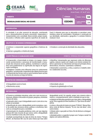 Ciências Humanas
CARGA HORÁRIA
SEMANAL
PÁGINA / TOTAL
CÓDIGO
EMENTA
Anos Finais - 6º Ao 9º ano
2 H
1/2
CCECH015
DESIGUALDADE SOCIAL NO CEARÁ
JUSTIFICATIVA
A criticidade é um pilar essencial da educação, contribuindo
para o desenvolvimento de jovens conscientes, responsáveis e
comprometidos com a sociedade. Nesse sentido, propor estudo,
discussões e reflexões sobre aspectos específicos do estado do
Ceará é relevante para que os educandos se percebam como
membros ativos da comunidade e fortaleçam a construção de
sua identidade, valorizando a geografia e o contexto histórico
estadual e local.
OBJETIVO(S) DE ENSINO/APRENDIZAGEM
‣Conhecer e compreender aspectos geográficos e históricos do
Ceará;
‣Valorizar a geografia e a história do Ceará;
‣Fortalecer a construção da identidade dos educandos.
‣Compreender a historicidade no tempo e no espaço, relacio-
nando acontecimentos e processos de transformação e manu-
tenção das estruturas sociais, políticas, econômicas e culturais,
bem como problematizar os significados das lógicas de organi-
zação cronológica;
‣Estabelecer conexões entre diferentes temas do conhecimento
geográfico, reconhecendo a importância dos objetos técnicos para
a compreensão das formas como os seres humanos fazem uso dos
recursos da natureza ao longo da história;
‣Identificar interpretações que expressem visões de diferentes
sujeitos, culturas e povos com relação a um mesmo contexto his-
tórico e posicionar-se criticamente com base em princípios éticos,
democráticos, inclusivos, sustentáveis e solidários;
‣Desenvolver a autonomia, a crítica, a autoria e o trabalho coleti-
vo e colaborativo nas artes.
COMPETÊNCIAS E HABILIDADES DCRC EF08HI12; EF09HI26; EF07GE07; EF69AR32.
METODOLOGIA
‣Preveem-se atividades interativas, aulas com e sem recursos au-
diovisuais, debates e discussões em grupos, pesquisas, entrevistas
e leitura de textos.
‣Explicação sobre o que é desigualdade social e como ela se ma-
nifesta na sociedade.
‣Identificação de como a desigualdade social se perpetua, a par-
tir da análise das estruturas sociais, políticas e econômicas, bem
como as consequências para a sociedade.
‣Apresentação de situações-problemas como, por que algumas
pessoas têm mais recursos do que outras; como a desigualdade
social se manifesta no dia a dia, entre outras.
‣Audição (acompanhada da cópia da letra) da música “Tempos
difíceis”, do Racionais Mc’s (ou de outra música que trata sobre
desigualdade social). Em seguida, propor uma conversa sobre a
música e, consequentemente, sobre a realidade em que se vive.
‣Exibição de filme/documentário que trata sobre a desigualdade
social. Uma sugestão de filme brasileiro é o “Que horas ela volta?”
(2014).
‣Leitura e discussão de textos em grupo (“O Bicho”, Manuel Ban-
deira; conto de Marina Colasanti, “Eu sei, mas não devia”, entre
outros textos).
‣Debate sobre o que pode ser feito a fim de diminuir as desigual-
dades sociais.
‣Atividade prática: a sugestão é propor uma “compra e venda” de
objetos com valores diferentes.
OBJETOS DE CONHECIMENTO
‣Desigualdade social no Ceará;
‣Movimentos sociais;
‣Diversidade cultural;
‣Impactos da globalização no Ceará.
176
 