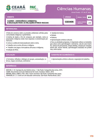 Ciências Humanas
CARGA HORÁRIA
SEMANAL
PÁGINA / TOTAL
CÓDIGO
EMENTA
Anos Finais - 6º Ao 9º ano
2 H
2/2
CCECH016
CAERER – CONSCIÊNCIA AMBIENTAL
E EDUCAÇÃO PARA AS RELAÇÕES ÉTNICO-RACIAIS
METODOLOGIA
‣Roda de conversa sobre as pressões ambientais sofridas pelas
comunidades indígenas e quilombolas.
‣Análise de dados a fim de comparar, por exemplo, como as
populações indígenas estão mais expostas à contaminação por
mercúrio.
‣Leitura e análise de textos/podcasts sobre o tema.
‣Trabalho com as artes africana e indígena.
‣ Trabalho com jogos e brincadeiras africanas e indígenas.
‣Exibição de filme.
‣ Audição de música.
‣Debate.
‣Palestra.
‣Apresentações artístico-culturais.
‣Para as atividades propostas, é importante utilizar as metodolo-
gias ativas como aprendizagem: seminários, sala de aula inverti-
da, rotinas de pensamento, design thinking, rotação por estações,
world cafe, ensino híbrido, aprendizagens baseadas em proble-
mas, entre outras.
AVALIAÇÃO
‣Formativa: reflexões e diálogos em grupos, autoavaliação, ru-
bricas, mapas conceituais, seminários.
SUGESTÃO DE CULMINÂNCIA(S):
‣Apresentações artístico-culturais e exposição de trabalhos.
REFERÊNCIAS
ADICHIE, C. N. O perigo de uma história única. 1. São Paulo: Companhia das Letras, 2019.
CEARÁ. Documento Curricular Referencial do Ceará. Fortaleza: SEDUC, 2019.
KRENAK, Ailton; CARELLI, Rita. 2022. Futuro ancestral. São Paulo: Companhia das Letras.
PINHEIRO, B. C. S. Como ser um educador antirracista. São Paulo: Planeta Brasil, 2023.
179
 