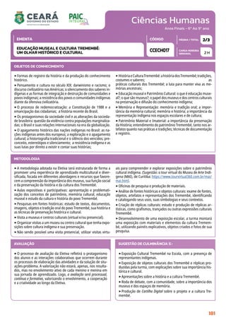 Ciências Humanas
CARGA HORÁRIA
SEMANAL
PÁGINA / TOTAL
CÓDIGO
EMENTA
Anos Finais - 6º Ao 9º ano
2 H
2/3
CCECH017
EDUCAÇÃO MUSEAL E CULTURA TREMEMBÉ:
UM OLHAR HISTÓRICO E CULTURAL
METODOLOGIA
‣A metodologia adotada na Eletiva será estruturada de forma a
promover uma experiência de aprendizado multicultural e diver-
sificada, focada em diferentes abordagens e recursos que favore-
cem a compreensão da importância dos museus, sua função social
e da preservação da história e da cultura dos Tremembé.
‣Aulas expositivas e participativas: apresentação e problemati-
zação dos conceitos de patrimônio, memória cultural, educação
museal e estudo da cultura e história do povo Tremembé.
‣Pesquisas em fontes históricas: estudo de textos, documentos,
imagens, objetos e tradição oral do povo Tremembé, sua história e
as técnicas de preservação histórica e cultural.
‣Visita a museus e centros culturais (virtual e/ou presencial).
‣Organizar visitas a um museu ou centro cultural que tenha expo-
sições sobre cultura indígena e sua preservação.
‣Não sendo possível uma visita presencial, utilizar visitas virtu-
ais para compreender e explorar exposições sobre o patrimônio
cultural indígena. (Sugestão: o tour virtual do Museu de Arte Indí-
gena (MAI), de Curitiba: https://www.tourvirtual360.com.br/mai/
mai.html.
‣Oficinas de pesquisa e produção de materiais.
‣Análise de fontes históricas e objetos culturais: exame de fontes,
objetos, artefatos e representações dos Tremembé, identificando
e catalogando seus usos, suas simbologias e seus contextos.
‣Criação de réplicas culturais: estudo e produção de réplicas ar-
tísticas, como grafismos, trançados ou outras expressões culturais
Tremembé.
‣Desenvolvimento de uma exposição escolar, a turma montará
uma exposição com materiais e elementos da cultura Tremem-
bé, utilizando painéis explicativos, objetos criados e fotos de sua
pesquisa.
OBJETOS DE CONHECIMENTO
‣Formas de registro da história e da produção do conhecimento
histórico.
‣Pensamento e cultura no século XIX: darwinismo e racismo; o
discurso civilizatório nas Américas; o silenciamento dos saberes in-
dígenas e as formas de integração e destruição de comunidades e
povos indígenas; a resistência dos povos e comunidades indígenas
diante da ofensiva civilizatória.
‣O processo de redemocratização: a Constituição de 1988 e a
emancipação das cidadanias; a história recente do Brasil.
‣Os protagonismos da sociedade civil e as alterações da socieda-
de brasileira: questão da violência contra populações marginaliza-
das; o Brasil e suas relações internacionais na era da globalização.
‣O apagamento histórico das nações indígenas no Brasil: as na-
ções indígenas antes dos europeus; a exploração e o apagamento
cultural; a historiografia tradicional e o silêncio dos vencidos; pre-
conceito, estereótipos e silenciamento; a resistência indígena e as
suas lutas por direito a existir e contar suas histórias;
‣HistóriaeCulturaTremembé:ahistóriadosTremembé;tradições,
costumes e saberes; as
práticas culturais dos Tremembé; a luta para manter viva as me-
mórias ancestrais;
‣Educação museal e Patrimônio Cultural: o que é educação muse-
al?; o que são museus?; o papel dos museus e dos centros culturais
na preservação e difusão do conhecimento indígena;
‣Memória e Representação: memória e tradição oral; a impor-
tância da memória cultural; memória e história; a importância da
representação indígena nos espaços escolares e de cultura;
‣Patrimônio Material e Imaterial: a importância da preservação
da História; entendimento do patrimônio Tremembé, tanto nos ar-
tefatos quanto nas práticas e tradições; técnicas de documentação
e registro.
AVALIAÇÃO
‣O processo de avaliação da Eletiva refletirá o protagonismo
dos alunos e as interações colaborativas que ocorrem durante
os processos de elaboração das atividades e da solução de situ-
ações-problema. A valorização não estará, apenas, nos resulta-
dos, mas no envolvimento ativo de cada menino e menina em
sua jornada de aprendizado. Logo, a avaliação será processual,
contínua e formativa, valorizando o envolvimento, a cooperação
e a criatividade ao longo da Eletiva.
SUGESTÃO DE CULMINÂNCIA(S):
‣Exposição Cultural Tremembé na Escola, com a presença de
representantes indígenas.
‣Exposição de objetos culturais dos Tremembé e réplicas pro-
duzidas pela turma, com explicações sobre sua importância his-
tórica e cultural.
‣Apresentações sobre a história e a cultura Tremembé.
‣Roda de debate, com a comunidade, sobre a importância dos
museus e dos espaços de memória.
‣Produção de Cartilha Digital sobre o projeto e a cultura Tre-
membé.
181
 