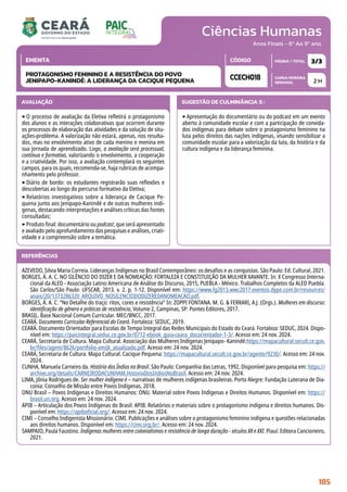 Ciências Humanas
CARGA HORÁRIA
SEMANAL
PÁGINA / TOTAL
CÓDIGO
EMENTA
Anos Finais - 6º Ao 9º ano
AVALIAÇÃO
‣O processo de avaliação da Eletiva refletirá o protagonismo
dos alunos e as interações colaborativas que ocorrem durante
os processos de elaboração das atividades e da solução de situ-
ações-problema. A valorização não estará, apenas, nos resulta-
dos, mas no envolvimento ativo de cada menino e menina em
sua jornada de aprendizado. Logo, a avaliação será processual,
contínua e formativa, valorizando o envolvimento, a cooperação
e a criatividade. Por isso, a avaliação contemplará os seguintes
campos, para os quais, recomenda-se, haja rubricas de acompa-
nhamento pelo professor.
‣Diário de bordo: os estudantes registrarão suas reflexões e
descobertas ao longo do percurso formativo da Eletiva;
‣Relatórios investigativos sobre a liderança de Cacique Pe-
quena junto aos Jenipapo-Kanindé e de outras mulheres indí-
genas, destacando interpretações e análises críticas das fontes
consultadas;
‣Produto final: documentário ou podcast, que será apresentado
e avaliado pelo aprofundamento das pesquisas e análises, criati-
vidade e a compreensão sobre a temática.
SUGESTÃO DE CULMINÂNCIA(S):
‣Apresentação do documentário ou do podcast em um evento
aberto à comunidade escolar e com a participação de convida-
dos indígenas para debate sobre o protagonismo feminino na
luta pelos direitos das nações indígenas, visando sensibilizar a
comunidade escolar para a valorização da luta, da história e da
cultura indígena e da liderança feminina.
2 H
3/3
CCECH018
PROTAGONISMO FEMININO E A RESISTÊNCIA DO POVO
JENIPAPO-KANINDÉ: A LIDERANÇA DA CACIQUE PEQUENA
REFERÊNCIAS
AZEVEDO, Silvia Maria Correia. Lideranças Indígenas no Brasil Contemporâneo: os desafios e as conquistas. São Paulo: Ed. Cultural, 2021.
BORGES, Á. A. C. NO SILÊNCIO DO DIZER E DA NOMEAÇÃO: FORTALEZA E CONSTITUIÇÃO DA MULHER XAVANTE. In: X Congresso Interna-
cional da ALED - Associação Latino Americana de Análise do Discurso, 2015, PUEBLA - México. Trabalhos Completos da ALED Puebla.
São Carlos/São Paulo: UFSCAR, 2013. v. 2. p. 1-12. Disponível em: https://www.fg2013.wwc2017.eventos.dype.com.br/resources/
anais/20/1373286320_ARQUIVO_NOSILENCIODODIZEREDANOMEACAO.pdf.
BORGES, Á. A. C. “No Detalhe do traço: ritos, cores e resistência” In: ZOPPI FONTANA. M. G.  FERRARI, A.J. (Orgs.). Mulheres em discurso:
identificação de gênero e práticas de resistência, Volume 2, Campinas, SP: Pontes Editores, 2017.
BRASIL. Base Nacional Comum Curricular. MEC/BNCC, 2017.
CEARÁ. Documento Curricular Referencial do Ceará. Fortaleza: SEDUC, 2019.
CEARÁ. Documento Orientador para Escolas de Tempo Integral das Redes Municipais do Estado do Ceará. Fortaleza: SEDUC, 2024. Dispo-
nível em: https://paicintegral.seduc.ce.gov.br/0712-ebook_guia-ceara_docorientador-1-3/. Acesso em: 24 nov. 2024.
CEARÁ, Secretaria de Cultura. Mapa Cultural. Associação das Mulheres Indígenas Jenipapo- Kanindé:https://mapacultural.secult.ce.gov.
br/files/agent/8626/portfolio-amijk_atualizado.pdf. Acesso em: 24 nov. 2024.
CEARÁ, Secretaria de Cultura. Mapa Cultural. Cacique Pequena: https://mapacultural.secult.ce.gov.br/agente/9230/. Acesso em: 24 nov.
2024.
CUNHA, Manuela Carneiro da. História dos Índios no Brasil. São Paulo: Companhia das Letras, 1992. Disponível para pesquisa em: https://
archive.org/details/CARNEIRODACUNHAM.HistoriaDosIndiosNoBrasil. Acesso em: 24 nov. 2024.
LIMA, Jônia Rodrigues de. Ser mulher indígena é – narrativas de mulheres indígenas brasileiras. Porto Alegre: Fundação Luterana de Dia-
conia: Conselho de Missão entre Povos Indígenas, 2018.
ONU Brasil – Povos Indígenas e Direitos Humanos: ONU. Material sobre Povos Indígenas e Direitos Humanos. Disponível em: https://
brasil.un.org. Acesso em: 24 nov. 2024.
APIB – Articulação dos Povos Indígenas do Brasil: APIB. Relatórios e materiais sobre o protagonismo indígena e direitos humanos. Dis-
ponível em: https://apiboficial.org/. Acesso em: 24 nov. 2024.
CIMI – Conselho Indigenista Missionário: CIMI. Publicações e análises sobre o protagonismo feminino indígena e questões relacionadas
aos direitos humanos. Disponível em: https://cimi.org.br/. Acesso em: 24 nov. 2024.
SAMPAIO, Paula Faustino. Indígenas mulheres entre colonialismos e resistência de longa duração - séculos XX e XXI. Piauí: Editora Cancioneiro,
2021.
185
 