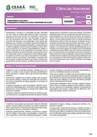 Ciências Humanas
CARGA HORÁRIA
SEMANAL
PÁGINA / TOTAL
CÓDIGO
EMENTA
Anos Finais - 6º Ao 9º ano
2 H
1/3
CCECH019
TERRITÓRIOS E CULTURA:
ETNOGRAFIA E MÚSICA DO POVO TREMEMBÉ NO CEARÁ
JUSTIFICATIVA
Compreender o território e a identidade do povo Tremembé
vai muito além da simples observação de mapas e paisagens
naturais; envolve uma imersão nas expressões culturais que
determinam sua forma de vida e sua cosmologia. A música é
uma das expressões mais ricas desse universo cultural, por
conta de suas narrativas, seus significados e seus saberes que
dialogam com a história e as tradições do povo Tremembé. Por
isso, a partir de uma abordagem etnográfica, a Eletiva Territórios
e Cultura: etnografia e música do povo Tremembé no Ceará ofere-
cerá aos meninos e às meninas a possibilidade de explorar a
cultura Tremembé de forma significativa. Ao interagir com as
músicas tradicionais do povo Tremembé, a turma terá a chance
de compreender como as composições e letras refletem aspec-
tos ligados ao território, aos valores comunitários e às histórias,
mesmo a recente, que formam a identidade e a memória cole-
tiva do grupo. É importante destacar que letras e melodias são
expressões de memória coletiva, resistência cultural e da íntima
relação entre os Tremembé e a terra que habitam. Essa prática
investigativa permitirá aos estudantes novos olhares para as re-
lações geográficas e culturais desses territórios. Ao compreen-
derem a música como um dos elementos centrais da cultura in-
dígena, a turma poderá perceber como as canções transmitem
ensinamentos sobre os ciclos da natureza, as relações sociais e
os desafios enfrentados pela comunidade. Além disso, essa ex-
periência promoverá um aprendizado pautado no respeito, na
empatia e no entendimento cultural, possibilitando que os es-
tudantes se tornarem agentes de mudança social, defendendo
a importância da diversidade cultural na ruptura com estereóti-
pos e na construção de uma sociedade mais justa e inclusiva. A
Eletiva Territórios e Cultura: etnografia e música do povo Tremembé
no Ceará tem como proposta um processo de aprendizagem que
une a etnografia e o ensino de Geografia, proporcionando à tur-
ma maior compreensão sobre o povo Tremembé e sua relação
com o território.
OBJETIVO(S) DE ENSINO/APRENDIZAGEM
‣Explorar a cultura Tremembé: promover o diálogo com as tra-
dições e os modos de vida do povo Tremembé, possibilitando à
turma reconhecer a riqueza cultural que permeia suas práticas
cotidianas;
‣Reconhecer a relação com o território: analisar como as expres-
sões musicais refletem a relação dos Tremembé com suas terras,
com foco na importância do espaço geográfico na formação de
sua identidade;
‣Integrar etnografia ao ensino de Geografia: utilizando a etno-
grafia como metodologia para o ensino de conceitos geográficos,
permitir que a turma (re)conheça as relações entre cultura, meio
ambiente e sociedade;
‣Valorizar as diferentes expressões musicais: ao analisar as músi-
cas tradicionais em seu papel de transmissão de saberes, histórias
e valores, reconhecer o seu papel na construção da identidade cul-
tural e na consolidação dos laços comunitários;
‣Promover a empatia e o respeito cultural: desenvolver um espa-
ço de aprendizado que valorize a diversidade cultural, estimulan-
do os meninos e as meninas a desenvolver empatia e respeito pela
cultura dos povos indígenas e suas lutas por direitos, principal-
mente o reconhecimento territorial;
‣Desenvolver habilidades críticas: estimular a prática do pensa-
mento crítico em relação às questões sociais, políticas e ambien-
tais que impactam as comunidades indígenas contemporâneas,
preparando-se para assumir o papel social de defensores, infor-
mados, dos direitos culturais e territoriais.
‣Identificar interpretações que expressem visões de diferentes
sujeitos, culturas e povos com relação a um mesmo contexto his-
tórico, e posicionar-se criticamente com base em princípios éticos,
democráticos, inclusivos, sustentáveis e solidários;
‣Elaborar questionamentos, hipóteses, argumentos e proposi-
ções em relação a documentos, interpretações e contextos his-
tóricos específicos, recorrendo a diferentes linguagens e mídias,
exercitando a empatia, o diálogo, a resolução de conflitos, a coo-
peração e o respeito;
‣Compreender acontecimentos históricos, relações de poder e
processos e mecanismos de transformação e manutenção das es-
truturas sociais, políticas, econômicas e culturais ao longo do tem-
po e em diferentes espaços para analisar, posicionar-se e intervir
no mundo contemporâneo.
COMPETÊNCIAS E HABILIDADES DCRC EF06HI05; EF06HI08; EF07HI09; EF07HI12; EF08HI14; EF09HI07; EF09HI21; EF09HI26.
186
 