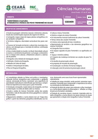 Ciências Humanas
CARGA HORÁRIA
SEMANAL
PÁGINA / TOTAL
CÓDIGO
EMENTA
Anos Finais - 6º Ao 9º ano
2 H
2/3
CCECH019
TERRITÓRIOS E CULTURA:
ETNOGRAFIA E MÚSICA DO POVO TREMEMBÉ NO CEARÁ
METODOLOGIA
‣A metodologia adotada na Eletiva será prática e investigativa,
utilizando técnicas etnográficas para compreender a geografia
cultural, estruturada de forma a promover uma experiência de
aprendizado multicultural e diversificada que favoreça a compre-
ensão da importância da música para o povo Tremembé.
‣Introdução à etnografia: noções básicas de etnografia, com foco
na observação e na coleta de dados sobre as músicas.
‣Estudo e análise de músicas Tremembé: análise das canções
Tremembé e roda de discussão dos temas geográficos e culturais
representados.
‣Mapeamento simbólico: a turma deverá criar um “mapa etno-
gráfico” a partir dos elementos geográficos identificados nas mú-
sicas, destacando como esses locais foram representados
culturalmente.
‣Trabalho de campo simulado: sendo possível, entrevistar repre-
sentantes Tremembé para compreender a importância da música
na constituição da identidade cultural.
‣Produção de diário de campo: para estimular o olhar investigati-
vo, a turma deverá registrar as observações e reflexões ao longo
do percurso formativo e atividades.
‣Produção de narrativas visuais e musicais: inspirados pelo tra-
balho etnográfico, a turma deverá criar peças musicais ou visuais
que apresentem a relação entre Geografia e Cultura Tremembé.
OBJETOS DE CONHECIMENTO
‣Estudo da paisagem: elementos naturais e elementos culturais;
Estudo das transformações espaciais dos lugares de vivência.
‣Cartografia: mapas e tipos de mapas; plantas cartográficas; cro-
qui; projeções cartográficas.
‣Territórios indígenas, diversidade sociocultural dos povos nati-
vos.
‣Processo de formação territorial e cultural dos municípios bra-
sileiros, com destaque para o município de vivência: contribuição
de outros povos.
‣Etnia e modernidade no mundo e no Brasil: diversidade cultural;
os outros e o sentimento de pertencer a um grupo; o etnocentris-
mo e o choque entre culturas; o Relativismo cultural e a valoriza-
ção do próximo.
‣Etnografia como método de investigação cultural.
‣Definição e História da Etnografia.
‣Métodos de Coleta de Dados.
‣Análise e Interpretação de Dados.
‣Ética na Pesquisa Etnográfica.
‣Cultura e música Tremembé.
‣História e origens da música Tremembé.
‣Os instrumentos musicais tradicionais da cultura Tremembé.
‣Temas e letras das canções Tremembé.
‣A música como expressão de luta e resistência
‣Representação do território e dos elementos geográficos nas
músicas Tremembé.
‣A Geografia Física na música.
‣Os espaços sagrados do povo Tremembé e os significados cul-
turais.
‣ Espaço e memória coletiva.
‣O impacto das mudanças territoriais nas canções do povo Tre-
membé.
‣Os desafios da preservação cultural.
‣As propostas de iniciativa de preservação.
‣A Constituição e os Direitos Territoriais Indígena.
‣A educação como ferramenta de preservação cultural.
187
 
