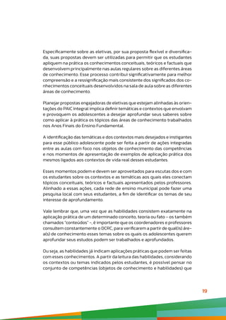 19
Especificamente sobre as eletivas, por sua proposta flexível e diversifica-
da, suas propostas devem ser utilizadas para permitir que os estudantes
apliquem na prática os conhecimentos conceituais, teóricos e factuais que
desenvolvem principalmente nas aulas regulares sobre as diferentes áreas
de conhecimento. Esse processo contribui significativamente para melhor
compreensão e a ressignificação mais consistente dos significados dos co-
nhecimentos conceituais desenvolvidos na sala de aula sobre as diferentes
áreas de conhecimento.
Planejar propostas engajadoras de eletivas que estejam alinhadas às orien-
tações do PAIC Integral implica definir temáticas e contextos que envolvam
e provoquem os adolescentes a desejar aprofundar seus saberes sobre
como aplicar à prática os tópicos das áreas de conhecimento trabalhados
nos Anos Finais do Ensino Fundamental.
A identificação das temáticas e dos contextos mais desejados e instigantes
para esse público adolescente pode ser feita a partir de ações integradas
entre as aulas com foco nos objetos de conhecimento das competências
e nos momentos de apresentação de exemplos de aplicação prática dos
mesmos ligados aos contextos de vida real desses estudantes.
Esses momentos podem e devem ser aproveitados para escutas dos e com
os estudantes sobre os contextos e as temáticas aos quais eles conectam
tópicos conceituais, teóricos e factuais apresentados pelos professores.
Alinhado a essas ações, cada rede de ensino municipal pode fazer uma
pesquisa local com seus estudantes, a fim de identificar os temas de seu
interesse de aprofundamento.
Vale lembrar que, uma vez que as habilidades consistem exatamente na
aplicação prática de um determinado conceito, teoria ou fato - os também
chamados “conteúdos” -, é importante que os coordenadores e professores
consultem constantemente o DCRC, para verificarem a partir de qual(is) áre-
a(s) de conhecimento esses temas sobre os quais os adolescentes querem
aprofundar seus estudos podem ser trabalhados e aprofundados.
Ou seja, as habilidades já indicam aplicações práticas que podem ser feitas
com esses conhecimentos. A partir da leitura das habilidades, considerando
os contextos ou temas indicados pelos estudantes, é possível pensar no
conjunto de competências (objetos de conhecimento e habilidades) que
 