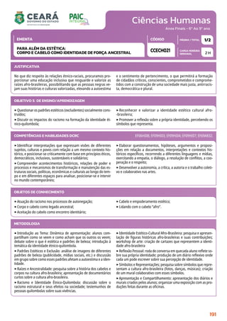 Ciências Humanas
CARGA HORÁRIA
SEMANAL
PÁGINA / TOTAL
CÓDIGO
EMENTA
Anos Finais - 6º Ao 9º ano
2 H
1/2
CCECH021
PARA ALÉM DA ESTÉTICA:
CORPO E CABELO COMO IDENTIDADE DE FORÇA ANCESTRAL
JUSTIFICATIVA
No que diz respeito às relações étnico-raciais, procuramos pro-
porcionar uma educação inclusiva que resguarde e valorize as
raízes afro-brasileiras, possibilitando que as pessoas negras ve-
jam suas histórias e culturas valorizadas, elevando a autoestima
e o sentimento de pertencimento, o que permitirá a formação
de cidadãos críticos, conscientes, comprometidos e comprome-
tidos com a construção de uma sociedade mais justa, antirracis-
ta, democrática e plural.
OBJETIVO(S) DE ENSINO/APRENDIZAGEM
‣Questionar os padrões estéticos (excludentes) socialmente cons-
truídos;
‣Discutir os impactos do racismo na formação da identidade ét-
nico-quilombola;
‣ Reconhecer e valorizar a identidade estético cultural afro-
-brasileira;
‣Promover a reflexão sobre a própria identidade, percebendo os
símbolos que representa.
‣Identificar interpretações que expressam visões de diferentes
sujeitos, culturas e povos com relação a um mesmo contexto his-
tórico, e posicionar-se criticamente com base em princípios éticos,
democráticos, inclusivos, sustentáveis e solidários;
‣Compreender acontecimentos históricos, relações de poder e
processos e mecanismos de transformação e manutenção das es-
truturas sociais, políticas, econômicas e culturais ao longo do tem-
po e em diferentes espaços para analisar, posicionar-se e intervir
no mundo contemporâneo;
‣Elaborar questionamentos, hipóteses, argumentos e proposi-
ções em relação a documentos, interpretações e contextos his-
tóricos específicos, recorrendo a diferentes linguagens e mídias,
exercitando a empatia, o diálogo, a resolução de conflitos, a coo-
peração e o respeito;
‣Desenvolver a autonomia, a crítica, a autoria e o trabalho coleti-
vo e colaborativo nas artes.
COMPETÊNCIAS E HABILIDADES DCRC EF06HI08; EF09HI03; EF09HI04; EF09HI07; EF69AR32.
METODOLOGIA
‣Introdução ao Tema: Dinâmica de apresentação: alunos com-
partilham como se veem e como acham que os outros os veem;
debate sobre o que é estética e padrões de beleza; introdução à
temática da identidade étnico-quilombola.
‣Padrões Estéticos e Exclusão: análise de imagens de diferentes
padrões de beleza (publicidade, mídias sociais, etc.) e discussão
em grupo sobre como esses padrões afetam a autoestima e a iden-
tidade.
‣Raízes e Ancestralidade: pesquisa sobre a história dos cabelos e
corpos na cultura afro-brasileira; apresentação de documentários
curtos sobre a cultura afro-brasileira.
‣Racismo e Identidade Étnico-Quilombola: discussão sobre o
racismo estrutural e seus efeitos na sociedade; testemunhos de
pessoas quilombolas sobre suas vivências.
‣Identidade Estético-Cultural Afro-Brasileira: pesquisa e apresen-
tação de figuras históricas afro-brasileiras e suas contribuições;
workshop de arte: criação de cartazes que representem a identi-
dade afro-brasileira
‣Reflexão Pessoal: roda de conversa em quecada aluno reflete so-
bre sua própria identidade; produção de um diário reflexivo onde
cada um pode escrever sobre sua percepção de identidade.
‣Símbolos e Representações; pesquisa sobre símbolos que repre-
sentam a cultura afro-brasileira (fotos, danças, músicas); criação
de um mural colaborativo com esses símbolos.
‣Apresentação e Compartilhamento: apresentação dos diários e
murais criados pelos alunos; organizar uma exposição com as pro-
duções feitas durante as oficinas.
OBJETOS DE CONHECIMENTO
‣Atuação do racismo nos processos de autonegação;
‣Corpo e cabelo como legado ancestral;
‣Aceitação do cabelo como encontro identitário;
‣Cabelo e empoderamento estético;
‣Lidando com o cabelo “afro”.
191
 