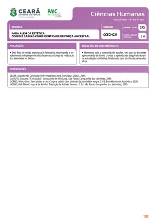 Ciências Humanas
CARGA HORÁRIA
SEMANAL
PÁGINA / TOTAL
CÓDIGO
EMENTA
Anos Finais - 6º Ao 9º ano
AVALIAÇÃO
‣Será feita de modo processual e formativa, observando o en-
volvimento e desempenho dos discentes ao longo da realização
das atividades na Eletiva.
SUGESTÃO DE CULMINÂNCIA(S):
‣Momento com a comunidade escolar, em que os discentes
apresentarão de forma criativa o aprendizado adquirido duran-
te a realização da Eletiva, finalizando com desfile de penteados
afros.
2 H
2/2
CCECH021
PARA ALÉM DA ESTÉTICA:
CORPO E CABELO COMO IDENTIDADE DE FORÇA ANCESTRAL
REFERÊNCIAS
CEARÁ. Documento Curricular Referencial do Ceará. Fortaleza: SEDUC, 2019.
GAIVOTA, Gustavo. “Chico Juba”. Ilustrações de Alex Lang. São Paulo: Companhia das Letrinhas, 2019.
GOMES, Nilma Lino. Sem perder a raiz: Corpo e cabelo com símbolo da identidade negra, 3. Ed. Belo Horizonte: Autêntica, 2020.
HOOKS, Bell. Meu Crespo é de Rainha. Tradução de Arlindo Teixeira. 2. Ed. São Paulo: Companhia das Letrinhas, 2019.
192
 