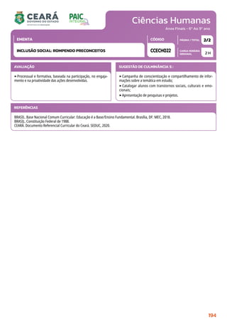 Ciências Humanas
CARGA HORÁRIA
SEMANAL
PÁGINA / TOTAL
CÓDIGO
EMENTA
Anos Finais - 6º Ao 9º ano
AVALIAÇÃO
‣Processual e formativa, baseada na participação, no engaja-
mento e na proatividade das ações desenvolvidas.
SUGESTÃO DE CULMINÂNCIA(S):
‣Campanha de conscientização e compartilhamento de infor-
mações sobre a temática em estudo;
‣Catalogar alunos com transtornos sociais, culturais e emo-
cionais;
‣Apresentação de pesquisas e projetos.
2 H
2/2
CCECH022
INCLUSÃO SOCIAL: ROMPENDO PRECONCEITOS
REFERÊNCIAS
BRASIL. Base Nacional Comum Curricular: Educação é a Base/Ensino Fundamental. Brasília, DF: MEC, 2018.
BRASIL. Constituição Federal de 1988.
CEARÁ. Documento Referencial Curricular do Ceará. SEDUC, 2020.
194
 