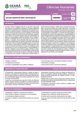 Ciências Humanas
CARGA HORÁRIA
SEMANAL
PÁGINA / TOTAL
CÓDIGO
EMENTA
Anos Finais - 6º Ao 9º ano
2 H
1/2
CCECH024
INCLUIR E RESPEITAR: BORA VER NO QUE DÁ
JUSTIFICATIVA
O projeto “Incluir e Respeitar: Bora ver no que dá?” surge como
uma resposta à necessidade de fortalecer a formação cidadã dos
estudantes, promovendo uma compreensão crítica e prática da ci-
dadania no contexto brasileiro. Considerando os desafios sociais,
políticos e éticos que permeiam a nossa sociedade, é essencial que
a educação vá além da transmissão de conhecimentos, capacitan-
do os alunos a se tornarem agentes ativos de transformação. Os
objetos de aprendizagem propostos abordam temas fundamen-
tais para a formação de um ser social atuante, como a ética, a
política e a cidadania. Esses elementos são cruciais para que os
estudantes compreendam seu papel na sociedade e desenvolvam
uma postura crítica em relação às realidades que os cercam. A dis-
cussão sobre a construção da cidadania no Brasil permitirá que
os alunos conheçam sua história e as lutas que moldaram o país,
promovendo um senso de pertencimento e responsabilidade. A
inclusão e cidadania, tema central do projeto, abordam a impor-
tância de transformar desafios em oportunidades, mostrando que
a diversidade é uma força que enriquece a sociedade. Ao abordar
o compromisso com a justiça e os passos para um país melhor, os
alunos serão incentivados a refletir sobre a importância da equi-
dade e da luta por direitos para todos. Além disso, a discussão
sobre controle social e mecanismos de prevenção da corrupção é
fundamental para formar cidadãos conscientes da importância de
sua participação na fiscalização e no controle das ações públicas,
promovendo uma cultura de transparência e responsabilidade. O
projeto também destaca a importância da democracia e do desejo
de fazer a diferença, enfatizando que cada indivíduo tem o poder
de impactar sua comunidade e contribuir para a construção de
uma sociedade mais justa. A frase “É da sua conta! É da minha con-
ta! É da conta de todos: Eu faço a diferença” sintetiza a essência do
projeto, reforçando a ideia de que a cidadania é um compromis-
so coletivo e individual. Assim, esse projeto visa formar cidadãos
críticos, engajados e comprometidos com a transformação social,
contribuindo para o fortalecimento da democracia e da justiça em
nosso país. A partir de uma educação que valoriza a reflexão, a
ação e a responsabilidade, buscamos inspirar os alunos a ser pro-
tagonistas de suas histórias e da sociedade.
OBJETIVO(S) DE ENSINO/APRENDIZAGEM
‣Resgate a cidadania;
‣A importância da inclusão;
‣Conceitos e aplicabilidade, ética, política e cidadania;
‣Linha do tempo sobre a construção da cidadania no Brasil;
‣Prevenindo a corrupção;
‣Como conhecer sobre o assunto faz a diferença.
‣Compreender acontecimentos históricos, relações de poder e
processos e mecanismos de transformação e manutenção das es-
truturas sociais, políticas, econômicas e culturais ao longo do tem-
po e em diferentes espaços para analisar, posicionar-se e intervir
no mundo contemporâneo;
‣Identificar interpretações que expressem visões de diferentes
sujeitos, culturas e povos com relação a um mesmo contexto his-
tórico e posicionar-se criticamente com base em princípios éticos,
democráticos, inclusivos, sustentáveis e solidários;
‣Desenvolver uma postura crítica em relação aos diferentes as-
pectos da sociedade, incluindo questões políticas, econômicas e
sociais, buscando compreender as relações de poder e as desi-
gualdades presentes;
‣Refletir sobre os valores éticos e morais que sustentam uma so-
ciedade justa e inclusiva, discutindo dilemas éticos e a importância
da responsabilidade cidadã;
‣Desenvolver a autonomia, a crítica, a autoria e o trabalho coleti-
vo e colaborativo nas artes.
COMPETÊNCIAS E HABILIDADES DCRC EF09HI06; EF09HI18; EF09HI26; EF69AR32.
OBJETOS DE CONHECIMENTO
‣Resgatando a cidadania: a educação que transforma;
‣Ética, Política e Cidadania: formando um ser social atuante;
‣A construção da cidadania no Brasil;
‣ Inclusão e cidadania: transformando desafios em oportuni-
dades;
‣Compromisso com a justiça: passos para um país melhor;
‣Desejo de fazer a diferença: o poder da democracia;
‣Controle social: mecanismos de prevenção da corrupção;
‣É da sua conta! É da minha conta! É da conta de todos: Eu faço
a diferença.
197
 