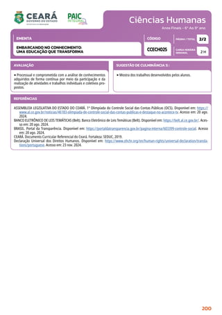 Ciências Humanas
CARGA HORÁRIA
SEMANAL
PÁGINA / TOTAL
CÓDIGO
EMENTA
Anos Finais - 6º Ao 9º ano
AVALIAÇÃO
‣Processual e comprometida com a análise de conhecimentos
adquiridos de forma contínua por meio da participação e da
realização de atividades e trabalhos individuais e coletivos pro-
postos.
SUGESTÃO DE CULMINÂNCIA(S):
‣Mostra dos trabalhos desenvolvidos pelos alunos.
2 H
2/2
CCECH025
EMBARCANDO NO CONHECIMENTO:
UMA EDUCAÇÃO QUE TRANSFORMA
REFERÊNCIAS
ASSEMBLEIA LEGISLATIVA DO ESTADO DO CEARÁ. 1ª Olimpíada do Controle Social das Contas Públicas (OCS). Disponível em: https://
www.al.ce.gov.br/noticias/46183-olimpiada-de-controle-social-das-contas-publicas-e-destaque-no-acontece-tv. Acesso em: 20 ago.
2024.
BANCO ELETRÔNICO DE LEIS TEMÁTICAS (Belt). Banco Eletrônico de Leis Temáticas (Belt). Disponível em: https://belt.al.ce.gov.br/. Aces-
so em: 20 ago. 2024.
BRASIL. Portal da Transparência. Disponível em: https://portaldatransparencia.gov.br/pagina-interna/603399-controle-social. Acesso
em: 20 ago. 2024.
CEARÁ. Documento Curricular Referencial do Ceará. Fortaleza: SEDUC, 2019.
Declaração Universal dos Direitos Humanos. Disponível em: https://www.ohchr.org/en/human-rights/universal-declaration/transla-
tions/portuguese. Acesso em: 23 nov. 2024.
200
 