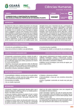 Ciências Humanas
CARGA HORÁRIA
SEMANAL
PÁGINA / TOTAL
CÓDIGO
EMENTA
Anos Finais - 6º Ao 9º ano
2 H
1/2
CCECH027
CAMINHOS PARA A CONSTRUÇÃO DA CIDADANIA
NAS ESCOLAS PÚBLICAS: PRÁTICAS DE UM CIDADÃO ATUANTE
JUSTIFICATIVA
Essa Eletiva foi criada com o objetivo de promover uma educação
cidadã integral, que prepare os alunos não apenas para o exercício
da cidadania, mas também para a participação ativa e consciente
na sociedade. Em um contexto em que a formação de cidadãos
críticos e engajados é cada vez mais necessária, busca-se desen-
volver habilidades e competências que permitam aos estudantes
compreender seus direitos e deveres, além de incentivar a reflexão
sobre questões sociais, políticas e ambientais que impactam suas
vidas e a comunidade. Por meio de atividades práticas, debates
e projetos colaborativos, os alunos terão a oportunidade de vi-
venciar na prática o que significa ser um cidadão atuante. Serão
abordados temas como a importância do voto, a participação em
conselhos comunitários, o respeito à diversidade e a promoção
da inclusão social, visando formar indivíduos que não apenas
conheçam suas responsabilidades, mas que também se sintam
motivados a agir em prol do bem comum. Além disso, a Eletiva
contribuirá para o desenvolvimento de competências socioemo-
cionais, como empatia, trabalho em equipe e resolução de confli-
tos, fundamentais para a convivência harmoniosa em sociedade.
Ao fim do curso, espera-se que os alunos não apenas adquiram
conhecimento, como também uma atitude proativa em relação à
sua comunidade, tornando-se agentes de transformação social.
OBJETIVO(S) DE ENSINO/APRENDIZAGEM
‣Conceitos de sustentabilidade seus efeitos;
‣Quais são os direitos do cidadão e suas aplicabilidades;
‣Conceitos de justiça e igualdade;
‣Participação do cidadão na construção de uma sociedade justa.
‣Compreender acontecimentos históricos, relações de poder e
processos e mecanismos de transformação e manutenção das es-
truturas sociais, políticas, econômicas e culturais ao longo do tem-
po e em diferentes espaços para analisar, posicionar-se e intervir
no mundo contemporâneo;
‣Identificar interpretações que expressem visões de diferentes
sujeitos, culturas e povos com relação a um mesmo contexto his-
tórico, e posicionar-se criticamente com base em princípios éticos,
democráticos, inclusivos, sustentáveis e solidários;
‣Agir pessoal e coletivamente com respeito, autonomia, respon-
sabilidade, flexibilidade, resiliência e determinação, propondo
ações sobre as questões socioambientais, com base em princípios
éticos, democráticos, sustentáveis e solidários;
‣Mobilizar recursos tecnológicos como formas de registro, pes-
quisa e criação artística.
COMPETÊNCIAS E HABILIDADES DCRC EF09HI18; EF09HI26; EF09HI06; EF08GE20; EF69AR35.
METODOLOGIA
‣Introdução à Cidadania: apresentação interativa sobre o que é
cidadania, destacando a diferença entre ser um cidadão passivo e
atuante. Usar vídeos curtos ou slides;
‣Práticas de Cidadania: dinâmica em grupos em que os alunos
listam práticas que consideram cidadãs (ex.: ajudar os colegas,
participar de eventos da escola). Cada grupo compartilha suas
ideias com a turma;
‣Cidadania na Escola: realizar uma discussão sobre como os alu-
nos podem se envolver mais na vida da escola (ex.: participação
em grêmios estudantis, eventos etc.). Planejar uma pequena ati-
vidade que eles podem implementar, como uma campanha de
arrecadação de materiais escolares;
‣Ação Comunitária: organizar uma ação em grupo para bene-
ficiar a comunidade, como uma limpeza em um parque local ou
uma arrecadação de alimentos. Os alunos devem planejar, dividir
tarefas e executar a ação;
‣Reflexão e Compartilhamento: roda de conversa em que os alu-
nos compartilham suas experiências na ação comunitária e discu-
tem o que aprenderam sobre cidadania e sua importância.
OBJETOS DE CONHECIMENTO
‣Sustentabilidade e cidadania: uma busca por um mundo melhor;
‣Educação pública e controle social das contas públicas: bases
para o fortalecimento da participação do cidadão;
‣Os dez direitos do cidadão;
‣Ser um cidadão responsável;
‣Cidadania: a democracia no Brasil;
‣Interculturalidade: a busca por uma convivência democrática
harmoniosa;
‣Justiça e igualdade: construindo um mundo mais justo para
todos.
203
 