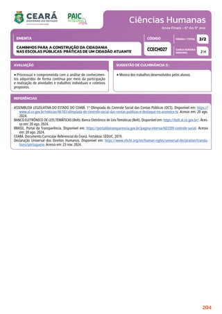 Ciências Humanas
CARGA HORÁRIA
SEMANAL
PÁGINA / TOTAL
CÓDIGO
EMENTA
Anos Finais - 6º Ao 9º ano
AVALIAÇÃO
‣Processual e comprometida com a análise de conhecimen-
tos adquiridos de forma contínua por meio da participação
e realização de atividades e trabalhos individuais e coletivos
propostos.
SUGESTÃO DE CULMINÂNCIA(S):
‣Mostra dos trabalhos desenvolvidos pelos alunos.
2 H
2/2
CCECH027
CAMINHOS PARA A CONSTRUÇÃO DA CIDADANIA
NAS ESCOLAS PÚBLICAS: PRÁTICAS DE UM CIDADÃO ATUANTE
REFERÊNCIAS
ASSEMBLEIA LEGISLATIVA DO ESTADO DO CEARÁ. 1ª Olimpíada do Controle Social das Contas Públicas (OCS). Disponível em: https://
www.al.ce.gov.br/noticias/46183-olimpiada-de-controle-social-das-contas-publicas-e-destaque-no-acontece-tv. Acesso em: 20 ago.
2024.
BANCO ELETRÔNICO DE LEIS TEMÁTICAS (Belt). Banco Eletrônico de Leis Temáticas (Belt). Disponível em: https://belt.al.ce.gov.br/. Aces-
so em: 20 ago. 2024.
BRASIL. Portal da Transparência. Disponível em: https://portaldatransparencia.gov.br/pagina-interna/603399-controle-social. Acesso
em: 20 ago. 2024.
CEARÁ. Documento Curricular Referencial do Ceará. Fortaleza: SEDUC, 2019.
Declaração Universal dos Direitos Humanos. Disponível em: https://www.ohchr.org/en/human-rights/universal-declaration/transla-
tions/portuguese. Acesso em: 23 nov. 2024.
204
 
