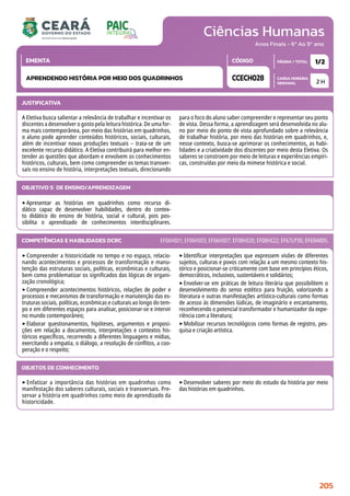 Ciências Humanas
CARGA HORÁRIA
SEMANAL
PÁGINA / TOTAL
CÓDIGO
EMENTA
Anos Finais - 6º Ao 9º ano
2 H
1/2
CCECH028
APRENDENDO HISTÓRIA POR MEIO DOS QUADRINHOS
JUSTIFICATIVA
A Eletiva busca salientar a relevância de trabalhar e incentivar os
discentes a desenvolver o gosto pela leitura histórica. De uma for-
ma mais contemporânea, por meio das histórias em quadrinhos,
o aluno pode aprender conteúdos históricos, sociais, culturais,
além de incentivar novas produções textuais – trata-se de um
excelente recurso didático. A Eletiva contribuirá para melhor en-
tender as questões que abordam e envolvem os conhecimentos
históricos, culturais, bem como compreender os temas transver-
sais no ensino de história, interpretações textuais, direcionando
para o foco do aluno saber compreender e representar seu ponto
de vista. Dessa forma, a aprendizagem será desenvolvida no alu-
no por meio do ponto de vista aprofundado sobre a relevância
de trabalhar história, por meio das histórias em quadrinhos, e,
nesse contexto, busca-se aprimorar os conhecimentos, as habi-
lidades e a criatividade dos discentes por meio desta Eletiva. Os
saberes se constroem por meio de leituras e experiências empíri-
cas, construídas por meio da mimese histórica e social.
OBJETIVO(S) DE ENSINO/APRENDIZAGEM
‣Apresentar as histórias em quadrinhos como recurso di-
dático capaz de desenvolver habilidades, dentro do contex-
to didático do ensino de história, social e cultural, pois pos-
sibilita o aprendizado de conhecimentos interdisciplinares.
‣Compreender a historicidade no tempo e no espaço, relacio-
nando acontecimentos e processos de transformação e manu-
tenção das estruturas sociais, políticas, econômicas e culturais,
bem como problematizar os significados das lógicas de organi-
zação cronológica;
‣Compreender acontecimentos históricos, relações de poder e
processos e mecanismos de transformação e manutenção das es-
truturas sociais, políticas, econômicas e culturais ao longo do tem-
po e em diferentes espaços para analisar, posicionar-se e intervir
no mundo contemporâneo;
‣Elaborar questionamentos, hipóteses, argumentos e proposi-
ções em relação a documentos, interpretações e contextos his-
tóricos específicos, recorrendo a diferentes linguagens e mídias,
exercitando a empatia, o diálogo, a resolução de conflitos, a coo-
peração e o respeito;
‣Identificar interpretações que expressem visões de diferentes
sujeitos, culturas e povos com relação a um mesmo contexto his-
tórico e posicionar-se criticamente com base em princípios éticos,
democráticos, inclusivos, sustentáveis e solidários;
‣Envolver-se em práticas de leitura literária que possibilitem o
desenvolvimento do senso estético para fruição, valorizando a
literatura e outras manifestações artístico-culturais como formas
de acesso às dimensões lúdicas, de imaginário e encantamento,
reconhecendo o potencial transformador e humanizador da expe-
riência com a literatura;
‣Mobilizar recursos tecnológicos como formas de registro, pes-
quisa e criação artística.
COMPETÊNCIAS E HABILIDADES DCRC EF06HI01; EF06HI03; EF06HI07; EF08HI20; EF08HI22; EF67LP30; EF69AR05.
OBJETOS DE CONHECIMENTO
‣ Enfatizar a importância das histórias em quadrinhos como
manifestação dos saberes culturais, sociais e transversais. Pre-
servar a história em quadrinhos como meio de aprendizado da
historicidade.
‣Desenvolver saberes por meio do estudo da história por meio
das histórias em quadrinhos.
205
 