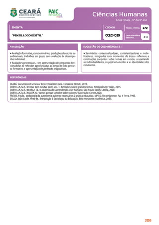 Ciências Humanas
CARGA HORÁRIA
SEMANAL
PÁGINA / TOTAL
CÓDIGO
EMENTA
Anos Finais - 6º Ao 9º ano
AVALIAÇÃO
‣Avaliação formativa, com seminários, produções de escrita ou
audiovisuais; trabalhos em grupo com avaliação de desempe-
nho individual;
‣Avaliações processuais, com apresentação de perguntas dire-
cionadoras de reflexões aprofundadas ao longo de todo percur-
so formativo, e apresentação de feedbacks propositivos.
SUGESTÃO DE CULMINÂNCIA(S):
‣Seminários contextualizadores, conscientizadores e mobi-
lizadores, integrados com momentos de trocas reflexivas e
construções conjuntas sobre temas em estudo, respeitando
as individualidades, os posicionamentos e as identidades dos
estudantes.
2 H
2/2
CCECH029
“PENSO, LOGO EXISTO.”
REFERÊNCIAS
CEARÁ. Documento Curricular Referencial do Ceará. Fortaleza: SEDUC, 2019.
CORTELLA, M.S.: Pensar bem nos faz bem!. vol. 1: Reflexões sobre grandes temas. Petrópolis/RJ: Vozes, 2015.
CORTELLA, M.S.; FERRAZ, J.L.: A diversidade: aprendendo a ser humano. São Paulo: 3DEA; Littera, 2020.
CORTELLA, M.S.; SOUZA, M. Vamos pensar também sobre valores? São Paulo: Cortez,2020.
FREIRE, Paulo.: pedagogia da autonomia; saberes necessários à prática educativa. 48ª ED. Rio de Janeiro: Paz e Terra, 1996.
SOUZA, João Valdir Alves de.: Introdução à Sociologia da Educação. Belo Horizonte: Autêntica, 2007.
208
 