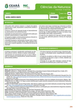 Ciências da Natureza
CARGA HORÁRIA
SEMANAL
PÁGINA / TOTAL
CÓDIGO
EMENTA
Anos Finais - 6º Ao 9º ano
AVALIAÇÃO
‣Contínua e processual, considerando a participação nas ativi-
dades práticas e teóricas, reflexões em grupo e autoavaliação;
‣Questionários de autoavaliação para que os alunos reflitam
sobre seu progresso em autoconsciência, controle emocional e
conhecimentos científicos.
SUGESTÃO DE CULMINÂNCIA(S):
‣Os alunos organizam uma sessão de ioga e relaxamento aber-
ta a pais e à comunidade escolar, compartilhando os benefícios
da prática;
‣Criação de um podcast ou vídeo em que os alunos discutem
os benefícios da ioga para o corpo e a mente, relatando suas
próprias experiências;
‣Produção de um guia sobre respiração e posturas de ioga,
destacando seus benefícios para a saúde física e mental.
2 H
2/2
CCECN002
SAÚDE, CORPO E MENTE
REFERÊNCIAS
BRASIL. Base Nacional Comum Curricular. MEC, 2018.
BERNARDES, Adriana A. C.; SOUZA, Sônia M. S. Educação Física e Consciência Corporal. Revista de Educação Física e Saúde, 2015.
CEARÁ. Documento Curricular Referencial do Ceará. Fortaleza: SEDUC, 2019.
DAVIDSON, Richard J. e BEGLEY, Sharon. The Emotional Life of Your Brain. New York: Penguin, 2012.
GOIÂNIA. Secretaria Municipal de Educação. Posturas básicas da Hatha Yoga. Conexão Escola, Ensino Fundamental, Educação Física. Dis-
ponível em: https://sme.goiania.go.gov.br/conexaoescola/ensino_fundamental/educacao-fisica-posturas-basicas-da-hatha-yoga/.
Acesso em: 6 nov. 2024.
GOLEMAN, Daniel. Inteligência Emocional: A Teoria Revolucionária que Redefine o Que é Ser Inteligente. Rio de Janeiro: Objetiva, 1995.
GONÇALVES, M. A. B.; SILVA, A. P. B. Yoga na escola: benefícios para a saúde mental de estudantes do ensino fundamental. Revista Bra-
sileira de Educação, 2020.
JOURNAL OF YOGA STUDIES. Journal of Yoga Studies. 2024. Revista acadêmica de acesso aberto dedicada ao estudo do Yoga. Disponível
em: https://journalofyogastudies.org/index.php/JoYS. Acesso em: 6 nov. 2024.
LIMA, C. L. Yoga e consciência corporal no ensino fundamental: práticas e contribuições para o desenvolvimento integral dos estudantes.
São Paulo: Editora Livraria do Psicólogo, 2019.
RAMACHARAKRA, Yogi. A Filosofia Yogue da Vida. São Paulo: Pensamento, 2007.
SINGH, Paramahansa Yogananda. Autobiografia de um Iogue. São Paulo: Editora Pensamento, 2006.
SWAMI, Sivananda. A Ciência da Respiração e a Arte do Pranayama. Rio de Janeiro: Editora Kriya, 2012.
TOLLE, Eckhart. O Poder do Agora: Um guia para a iluminação espiritual. São Paulo: Editora Sextante, 2001.
YOGA EDUCATIVO. Posturas de Yoga para Crianças: Benefícios e Exemplos Práticos. Disponível em: https://yogaeducativo.eu/pt-pt/pos-
turas-de-ioga-para-criancas/. Acesso em: 6 nov. 2024.
METODOLOGIA
‣Discussões sobre sistemas corporais e o impacto das práticas
corporais para a saúde, relacionando o conhecimento científico à
prática da ioga;
‣Posturas e técnicas de respiração focadas no desenvolvimento
da autoconsciência e do controle emocional;
‣Atividades de autoconhecimento e meditação serão usadas para
fomentar a autoconsciência e a saúde mental;
‣Em grupos ou duplas, os alunos praticam posturas e discutem os
benefícios percebidos no corpo e na mente;
‣Atividade de pesquisa e apresentação em grupo sobre o impac-
to das práticas de ioga na saúde mental e física, podendo incluir
temas como o sistema respiratório e os benefícios de técnicas de
respiração;
‣Os alunos criam mapas conceituais que relacionam as práticas
de ioga aos sistemas corporais (respiratório, circulatório, nervo-
so), promovendo uma compreensão interdisciplinar;
‣Manter um diário semanal para registrar reflexões sobre as prá-
ticas de ioga, os efeitos percebidos no corpo e na mente e suas
aprendizagens sobre saúde e autoconsciência;
‣ Criação de uma sequência de ioga para execução individu-
al ou em grupo, aplicando posturas e técnicas de respiração
aprendidas.
214
 
