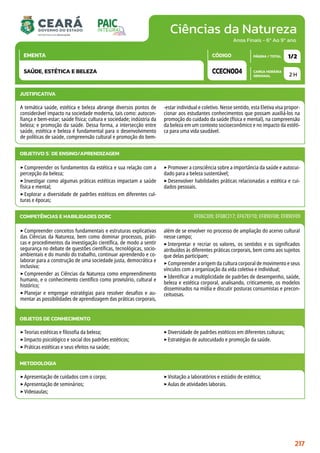 Ciências da Natureza
CARGA HORÁRIA
SEMANAL
PÁGINA / TOTAL
CÓDIGO
EMENTA
Anos Finais - 6º Ao 9º ano
2 H
1/2
CCECN004
SAÚDE, ESTÉTICA E BELEZA
JUSTIFICATIVA
A temática saúde, estética e beleza abrange diversos pontos de
considerável impacto na sociedade moderna, tais como: autocon-
fiança e bem-estar; saúde física; cultura e sociedade; indústria da
beleza; e promoção da saúde. Dessa forma, a intersecção entre
saúde, estética e beleza é fundamental para o desenvolvimento
de políticas de saúde, compreensão cultural e promoção do bem-
-estar individual e coletivo. Nesse sentido, esta Eletiva visa propor-
cionar aos estudantes conhecimentos que possam auxiliá-los na
promoção do cuidado da saúde (física e mental), na compreensão
da beleza em um contexto socioeconômico e no impacto da estéti-
ca para uma vida saudável.
OBJETIVO(S) DE ENSINO/APRENDIZAGEM
‣Compreender os fundamentos da estética e sua relação com a
percepção da beleza;
‣Investigar como algumas práticas estéticas impactam a saúde
física e mental;
‣Explorar a diversidade de padrões estéticos em diferentes cul-
turas e épocas;
‣Promover a consciência sobre a importância da saúde e autocui-
dado para a beleza sustentável;
‣Desenvolver habilidades práticas relacionadas a estética e cui-
dados pessoais.
‣Compreender conceitos fundamentais e estruturas explicativas
das Ciências da Natureza, bem como dominar processos, práti-
cas e procedimentos da investigação científica, de modo a sentir
segurança no debate de questões científicas, tecnológicas, socio-
ambientais e do mundo do trabalho, continuar aprendendo e co-
laborar para a construção de uma sociedade justa, democrática e
inclusiva;
‣Compreender as Ciências da Natureza como empreendimento
humano, e o conhecimento científico como provisório, cultural e
histórico;
‣Planejar e empregar estratégias para resolver desafios e au-
mentar as possibilidades de aprendizagem das práticas corporais,
além de se envolver no processo de ampliação do acervo cultural
nesse campo;
‣Interpretar e recriar os valores, os sentidos e os significados
atribuídos às diferentes práticas corporais, bem como aos sujeitos
que delas participam;
‣Compreender a origem da cultura corporal de movimento e seus
vínculos com a organização da vida coletiva e individual;
‣Identificar a multiplicidade de padrões de desempenho, saúde,
beleza e estética corporal, analisando, criticamente, os modelos
disseminados na mídia e discutir posturas consumistas e precon-
ceituosas.
COMPETÊNCIAS E HABILIDADES DCRC EF06CI09; EF08CI17; EF67EF10; EF89EF08; EF89EF09
OBJETOS DE CONHECIMENTO
‣Teorias estéticas e filosofia da beleza;
‣Impacto psicológico e social dos padrões estéticos;
‣Práticas estéticas e seus efeitos na saúde;
‣Diversidade de padrões estéticos em diferentes culturas;
‣Estratégias de autocuidado e promoção da saúde.
METODOLOGIA
‣Apresentação de cuidados com o corpo;
‣Apresentação de seminários;
‣Videoaulas;
‣Visitação a laboratórios e estúdio de estética;
‣Aulas de atividades laborais.
217
 