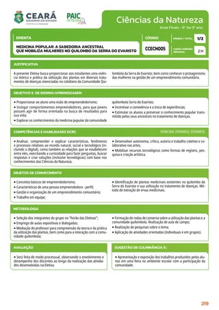 Ciências da Natureza
CARGA HORÁRIA
SEMANAL
PÁGINA / TOTAL
CÓDIGO
EMENTA
Anos Finais - 6º Ao 9º ano
2 H
1/2
CCECN005
MEDICINA POPULAR: A SABEDORIA ANCESTRAL
QUE MOBILIZA MULHERES NO QUILOMBO DA SERRA DO EVARISTO
JUSTIFICATIVA
A presente Eletiva busca proporcionar aos estudantes uma vivên-
cia teórica e prática da utilização das plantas em diversos trata-
mentos de doenças vivenciadas no cotidiano da Comunidade Qui-
lombola da Serra do Evaristo, bem como conhecer o protagonismo
das mulheres na gestão de um empreendimento comunitário.
OBJETIVO(S) DE ENSINO/APRENDIZAGEM
‣Proporcionar ao aluno uma visão de empreendedorismo;
‣ Instigar comportamentos empreendedores, para que jovens
possam agir de forma orientada na busca de resultados para
sua vida;
‣Explorar os conhecimentos da medicina popular da comunidade
quilombola Serra do Evaristo;
‣Incentivar a convivência e a troca de experiências;
‣Estimular os alunos a preservar o conhecimento popular trans-
mitido pelos seus ancestrais no tratamento de doenças.
‣Analisar, compreender e explicar características, fenômenos
e processos relativos ao mundo natural, social e tecnológico (in-
cluindo o digital), como também as relações que se estabelecem
entre eles, exercitando a curiosidade para fazer perguntas, buscar
respostas e criar soluções (inclusive tecnológicas) com base nos
conhecimentos das Ciências da Natureza;
‣Desenvolver autonomia, crítica, autoria e trabalho coletivo e co-
laborativo nas artes;
‣Mobilizar recursos tecnológicos como formas de registro, pes-
quisa e criação artística.
COMPETÊNCIAS E HABILIDADES DCRC EF06CI04; EF69AR32; EF69AR35.
METODOLOGIA
‣Seleção dos integrantes do grupo no “feirão das Eletivas”;
‣Emprego de aulas expositivas e dialogadas;
‣Mediação do professor para compreensão da teoria e da prática
da utilização das plantas, bem como para a interação com a comu-
nidade quilombola;
‣Formação de rodas de conversa sobre a utilização das plantas e a
comunidade quilombola. Realização de aula de campo;
‣Realização de pesquisas sobre o tema;
‣Aplicação de atividades orientadas (individuais e em grupos).
OBJETOS DE CONHECIMENTO
‣Conceitos básicos de empreendedorismo;
‣Características de uma pessoa empreendedora - perfil;
‣Gestão e organização de um empreendimento comunitário;
‣Trabalho em equipe;
‣Identificação de plantas medicinais existentes no quilombo da
Serra do Evaristo e sua utilização no tratamento de doenças. Mé-
todo de extração de ervas medicinais.
AVALIAÇÃO
‣Será feita de modo processual, observando o envolvimento e
desempenho dos discentes ao longo da realização das ativida-
des desenvolvidas na Eletiva.
SUGESTÃO DE CULMINÂNCIA(S):
‣Apresentação e exposição dos trabalhos produzidos pelos alu-
nos em uma feira no ambiente escolar com a participação da
comunidade.
219
 