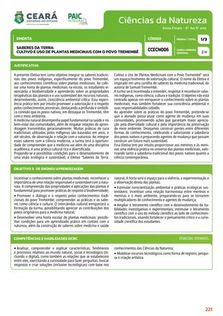 Ciências da Natureza
CARGA HORÁRIA
SEMANAL
PÁGINA / TOTAL
CÓDIGO
EMENTA
Anos Finais - 6º Ao 9º ano
2 H
1/3
CCECN006
SABERES DA TERRA:
CULTIVO E USO DE PLANTAS MEDICINAIS COM O POVO TREMEMBÉ
JUSTIFICATIVA
A presente Eletiva tem como objetivo integrar os saberes tradicio-
nais dos povos indígenas, especificamente do povo Tremembé,
aos conhecimentos científicos sobre plantas medicinais. Ao culti-
var uma horta de plantas medicinais na escola, os estudantes vi-
venciarão a biodiversidade e aprenderão sobre as propriedades
terapêuticas das plantas e o uso sustentável dos recursos naturais,
desenvolvendo, assim, consciência ambiental crítica. Essa experi-
ência prática tem por intuito promover a valorização e o respeito
pelos conhecimentos ancestrais, destacando a profunda e simbóli-
ca conexão que os povos nativos, em destaque os Tremembé, têm
com o meio ambiente.
A medicina natural desempenha papel fundamental na saúde e no
bem-estar das comunidades, além de resgatar relações de apren-
dizagem transmitidas geracionalmente. Muitas práticas de cura
tradicionais utilizadas pelos indígenas são baseadas em anos, e
até séculos, de observação e relação com a natureza. Ao integrar
esses saberes com a ciência moderna, a turma terá a oportuni-
dade de compreender que a medicina vai além de uma disciplina
acadêmica, é uma prática cultural rica e diversificada.
Propondo-se a possibilitar condições para o desenvolvimento de
uma visão ecológica e sustentável, a Eletiva “Saberes da Terra:
Cultivo e Uso de Plantas Medicinais com o Povo Tremembé” será
um espaço/momento de valorização cultural. O nome da Eletiva é
inspirado em uma cartilha de saberes da medicina tradicional, de
autoria de Samuel Tremembé.
A turma será incentivada a entender, respeitar e reconhecer sabe-
res indígenas, como ciência, cultura e tradição. O objetivo não está
centrado apenas em enriquecer o conhecimento sobre as plantas
medicinais, mas também fortalecer sua consciência ambiental e
suas responsabilidades cidadãs.
Ao aprender sobre as práticas do povo Tremembé, pretende-se
que o alunado possa atuar como agente de mudança em suas
comunidades, promovendo ações que garantam maior aprecia-
ção pela diversidade cultural e pela importância da preservação
do meio ambiente. Desejamos construir pontes entre diferentes
formas de conhecimento, celebrando e valorizando a sabedoria
dos povos nativos e preparando agentes de mudança que possam
construir um futuro mais sustentável.
Essa Eletiva tem por intuito proporcionar aos meninos e às meni-
nas uma vivência prática no universo das plantas medicinais, valo-
rizando tanto a sabedoria tradicional dos povos nativos quanto a
ciência contemporânea.
OBJETIVO(S) DE ENSINO/APRENDIZAGEM
Incentivar o conhecimento sobre plantas medicinais: reconhecer a
importância de uma relação responsável e sustentável com a natu-
reza. A compreensão das propriedades e aplicações das plantas é
fundamental para promover práticas de respeito à biodiversidade;
‣Promover o diálogo e o respeito pelos conhecimentos tradi-
cionais do povo Tremembé: compreender as práticas e os sabe-
res como ciência e cultura. O intercâmbio cultural enriquecerá a
formação da turma, possibilitando apreciar as contribuições dos
povos originários para a medicina natural;
‣Desenvolver uma horta escolar de plantas medicinais: possibi-
litar condições para um aprendizado prático em contato com a
natureza, além da construção de saberes sobre medicina e saúde
natural. A horta será o espaço para a vivência, a experimentação e
a observação direta das plantas;
‣Estimular conscientização ambiental e práticas ecológicas sus-
tentáveis: incentivar uma relação harmoniosa entre meninos e
meninas e o meio ambiente, preparando-os para se tornarem
multiplicadores de conhecimento e agentes de mudança;
‣Ampliar o letramento científico com o desenvolvimento de ha-
bilidades investigativas e experimentais: estimular o letramento
científico com o uso do método científico ao lado de conhecimen-
tos tradicionais, visando fortalecer o pensamento crítico e a curio-
sidade científica dos estudantes.
‣Analisar, compreender e explicar características, fenômenos
e processos relativos ao mundo natural, social e tecnológico (in-
cluindo o digital), como também as relações que se estabelecem
entre eles, exercitando a curiosidade para fazer perguntas, buscar
respostas e criar soluções (inclusive tecnológicas) com base nos
conhecimentos das Ciências da Natureza;
‣Mobilizar recursos tecnológicos como forma de registro, pesqui-
sa e criação artística.
COMPETÊNCIAS E HABILIDADES DCRC EF06CI04; EF69AR35.
221
 