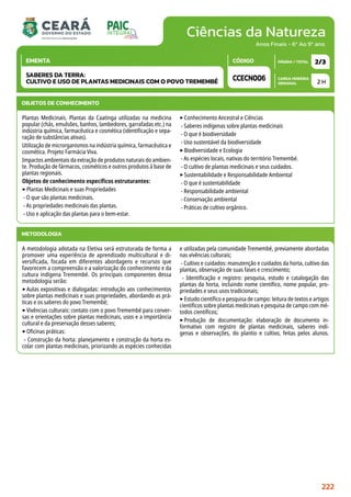 Ciências da Natureza
CARGA HORÁRIA
SEMANAL
PÁGINA / TOTAL
CÓDIGO
EMENTA
Anos Finais - 6º Ao 9º ano
2 H
2/3
CCECN006
SABERES DA TERRA:
CULTIVO E USO DE PLANTAS MEDICINAIS COM O POVO TREMEMBÉ
METODOLOGIA
A metodologia adotada na Eletiva será estruturada de forma a
promover uma experiência de aprendizado multicultural e di-
versificada, focada em diferentes abordagens e recursos que
favorecem a compreensão e a valorização do conhecimento e da
cultura indígena Tremembé. Os principais componentes dessa
metodologia serão:
‣Aulas expositivas e dialogadas: introdução aos conhecimentos
sobre plantas medicinais e suas propriedades, abordando as prá-
ticas e os saberes do povo Tremembé;
‣Vivências culturais: contato com o povo Tremembé para conver-
sas e orientações sobre plantas medicinais, usos e a importância
cultural e da preservação desses saberes;
‣Oficinas práticas:
- Construção da horta: planejamento e construção da horta es-
colar com plantas medicinais, priorizando as espécies conhecidas
e utilizadas pela comunidade Tremembé, previamente abordadas
nas vivências culturais;
- Cultivo e cuidados: manutenção e cuidados da horta, cultivo das
plantas, observação de suas fases e crescimento;
- Identificação e registro: pesquisa, estudo e catalogação das
plantas da horta, incluindo nome científico, nome popular, pro-
priedades e seus usos tradicionais;
‣Estudo científico e pesquisa de campo: leitura de textos e artigos
científicos sobre plantas medicinais e pesquisa de campo com mé-
todos científicos;
‣Produção de documentação: elaboração de documento in-
formativo com registro de plantas medicinais, saberes indí-
genas e observações, do plantio e cultivo, feitas pelos alunos.
OBJETOS DE CONHECIMENTO
Plantas Medicinais. Plantas da Caatinga utilizadas na medicina
popular (chás, emulsões, banhos, lambedores, garrafadas etc.) na
indústria química, farmacêutica e cosmética (identificação e sepa-
ração de substâncias ativas).
Utilização de microrganismos na indústria química, farmacêutica e
cosmética. Projeto Farmácia Viva.
Impactos ambientais da extração de produtos naturais do ambien-
te. Produção de fármacos, cosméticos e outros produtos à base de
plantas regionais.
Objetos de conhecimento específicos estruturantes:
‣Plantas Medicinais e suas Propriedades
- O que são plantas medicinais.
- As propriedades medicinais das plantas.
- Uso e aplicação das plantas para o bem-estar.
‣Conhecimento Ancestral e Ciências
- Saberes indígenas sobre plantas medicinais
- O que é biodiversidade
- Uso sustentável da biodiversidade
‣Biodiversidade e Ecologia
- As espécies locais, nativas do território Tremembé.
- O cultivo de plantas medicinais e seus cuidados.
‣Sustentabilidade e Responsabilidade Ambiental
- O que é sustentabilidade
- Responsabilidade ambiental
- Conservação ambiental
- Práticas de cultivo orgânico.
222
 