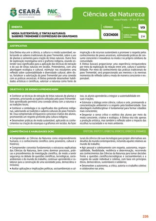 Ciências da Natureza
CARGA HORÁRIA
SEMANAL
PÁGINA / TOTAL
CÓDIGO
EMENTA
Anos Finais - 6º Ao 9º ano
2 H
1/3
CCECN008
MODA SUSTENTÁVEL E TINTAS NATURAIS:
SABERES TREMEMBÉ E EXPRESSÃO EM GRAFISMOS
JUSTIFICATIVA
Esta Eletiva visa unir a ciência, a cultura e a moda sustentável, va-
lorizando os saberes tradicionais do povo Tremembé, sobre o uso
de plantas e sementes para criação de tintas naturais. Outro foco
de exploração investigativa será o grafismo indígena, visando en-
tender seus significados para a aplicação das técnicas de extração
e do uso de tintas naturais em tecidos. Pretendemos, com uma
abordagem ecológica e cultural, estimular nos estudantes uma
reflexão sobre sustentabilidade e diversidade cultural; além dis-
so, fortalecer a valorização do povo Tremembé por uma conexão
com as práticas ancestrais. A Eletiva pretende desenvolver habili-
dades artísticas e científicas, valorizar a natureza como fonte de
inspiração e de recursos sustentáveis e promover o respeito pelos
conhecimentos de povos ancestrais, estimulando práticas de con-
sumo consciente e inovadoras na moda e no próprio cotidiano da
comunidade.
A Eletiva buscará proporcionar uma experiência enriquecedora
por meio da exploração da relação entre arte, cultura e sustenta-
bilidade. Por meio do conhecimento das práticas tradicionais do
povo Tremembé, será proporcionado aos meninos e às meninas
momentos de reflexão sobre a moda de maneira consciente e res-
ponsável.
OBJETIVO(S) DE ENSINO/APRENDIZAGEM
‣Conhecer as técnicas de extração de tintas naturais de plantas e
sementes, priorizando as espécies utilizadas pelo povo Tremembé.
Este aprendizado permitirá uma conexão direta com a natureza e
as tradições locais;
‣Conhecer a simbologia e os significados dos grafismos indíge-
nas, valorizando as tradições e saberes culturais do povo Tremem-
bé. Essa compreensão enriquecerá o processo criativo dos alunos,
promovendo um respeito profundo pela cultura indígena;
‣Desenvolver práticas de moda sustentável, aplicando os conhe-
cimentos na criação de estampas e grafismos em tecidos. Ao fazer
isso, os alunos aprenderão a integrar a sustentabilidade em
suas criações;
‣Estimular o diálogo entre ciência, cultura e arte, promovendo a
conscientização ambiental e o respeito pela biodiversidade. Essa
abordagem multidisciplinar é fundamental para formar cidadãos
mais conscientes;
‣Despertar o senso crítico e estético dos alunos por meio da
moda consciente, criativa e ecológica. A Eletiva visa não apenas
a produção artística, mas também a reflexão sobre o impacto das
escolhas na sociedade e no meio ambiente.
‣Compreender as Ciências da Natureza como empreendimento
humano, e o conhecimento científico como provisório, cultural e
histórico;
‣Compreender conceitos fundamentais e estruturas explicativas
das Ciências da Natureza, bem como dominar processos, práti-
cas e procedimentos da investigação científica, de modo a sentir
segurança no debate de questões científicas, tecnológicas, socio-
ambientais e do mundo do trabalho, continuar aprendendo e co-
laborar para a construção de uma sociedade justa, democrática e
inclusiva;
‣Avaliar aplicações e implicações políticas, socioambientais e cul-
turais da ciência e de suas tecnologias para propor alternativas aos
desafios do mundo contemporâneo, incluindo aqueles relativos ao
mundo do trabalho;
‣Agir pessoal e coletivamente com respeito, autonomia, respon-
sabilidade, flexibilidade, resiliência e determinação, recorrendo
aos conhecimentos das Ciências da Natureza para tomar decisões
frente a questões científico-tecnológicas e socioambientais e a
respeito da saúde individual e coletiva, com base em princípios
éticos, democráticos, sustentáveis e solidários;
‣Desenvolver a autonomia, a crítica, autoria e o trabalho coletivo
e colaborativo nas artes.
COMPETÊNCIAS E HABILIDADES DCRC EF07CI06; EF07CI11; EF08CI16; EF09CI12; EF09CI13; EF69AR32.
226
 