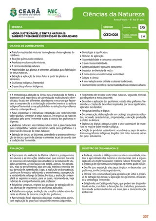 Ciências da Natureza
CARGA HORÁRIA
SEMANAL
PÁGINA / TOTAL
CÓDIGO
EMENTA
Anos Finais - 6º Ao 9º ano
2 H
2/3
CCECN008
MODA SUSTENTÁVEL E TINTAS NATURAIS:
SABERES TREMEMBÉ E EXPRESSÃO EM GRAFISMOS
METODOLOGIA
‣A metodologia adotada na Eletiva será estruturada de forma a
promover uma experiência de aprendizado multicultural e diver-
sificada, focada em diferentes abordagens e recursos que favore-
cem a compreensão e a valorização do conhecimento e da cultura
indígena Tremembé e sua aplicabilidade na solução de problemas
urbanos contemporâneos;
‣Aulas expositivas e interativas: introdução aos conhecimentos
sobre plantas, sementes e tintas naturais, em especial as espécies
utilizadas pelo povo Tremembé e para a história dos grafismos in-
dígenas;
‣Vivências culturais: intercâmbio cultural com o povo Tremembé
para compartilhar saberes ancestrais sobre seus grafismos e o
processo de extração de tintas naturais;
‣Extração de tintas: os discentes aprenderão o processo de extra-
ção de tintas a partir de plantas e sementes locais de acordo com
a tradição dos Tremembé.
‣Tingimento de tecidos: com tintas naturais, seguindo técnicas
que respeitem o meio ambiente;
‣Desenho e aplicação dos grafismos: estudo dos grafismos Tre-
membé e criação de desenhos inspirados por seus significados,
aplicados nos tecidos;
‣Pesquisa científica e digital:
‣Documentação: elaboração de um catálogo das plantas utiliza-
das, incluindo características, propriedades, coloração produzida
e efeitos da tintura;
‣Exploração digital: pesquisa sobre o uso sustentável de mate-
riais na moda e sobre moda ecológica;
‣Criação de produtos sustentáveis: acessórios ou peças de vestu-
ário com grafismos indígenas, tingidos com tintas naturais extraí-
das pelos estudantes.
OBJETOS DE CONHECIMENTO
‣Transformações das misturas homogêneas e heterogêneas do
cotidiano.
‣Reações químicas do cotidiano.
‣Produtos resultantes de misturas.
‣A ciência das tintas naturais.
‣Propriedades das plantas e sementes utilizadas para fabricação
de tintas naturais.
‣Extração e aplicação de tintas feitas a partir de plantas e
sementes.
‣Grafismos indígenas Tremembé
‣O que são grafismos indígenas.
‣Simbologia e significados.
‣Técnicas de aplicação.
‣ Sustentabilidade e consumo consciente
‣O que é sustentabilidade.
‣Sustentabilidade e consumo consciente.
‣Impactos ambientais da moda.
‣A moda como uma alternativa sustentável.
‣Cultura e ciência
‣A inter-relação entre ciência e saberes tradicionais.
‣Conhecimento científico e sustentabilidade no cotidiano urbano.
AVALIAÇÃO
‣O processo de avaliação da Eletiva refletirá o protagonismo
dos alunos e as interações colaborativas que ocorrem durante
os processos de elaboração das atividades e da solução de situ-
ações-problema. A valorização não estará, apenas, nos resulta-
dos, mas no envolvimento ativo de cada menino e menina em
sua jornada de aprendizado. Logo, a avaliação será processual,
contínua e formativa, valorizando o envolvimento, a cooperação
e a criatividade ao longo da Eletiva. Por isso, a avaliação contem-
plará os seguintes campos, para os quais, recomenda-se, haja
rubricas de acompanhamento pelo professor:
‣Relatórios semanais, registro das práticas de extração de tin-
tas, técnicas de tingimento e os grafismos aplicados;
‣Trabalho em equipe, avaliação do trabalho colaborativo du-
rante as oficinas de tintura e criação dos grafismos;
‣Apresentação final: exposição das peças criadas pelos alunos,
com explicação do processo e dos conhecimentos adquiridos.
SUGESTÃO DE CULMINÂNCIA(S):
‣Pode-se, visando o diálogo entre escola e comunidade, cele-
brar o aprendizado dos meninos e das meninas com a organi-
zação de um Desfile Sustentável e Mostra Cultural Tremembé, com
a presença de representantes indígenas. O evento pode incluir:
‣Desfile para exposição das peças tingidas e decoradas com
grafismos, confeccionadas pela turma;
‣Oficina com a comunidade para apresentação sobre o proces-
so de extração das tintas e a aplicação dos grafismos, destacan-
do a simbologia Tremembé;
‣Criação de um Catálogo de Peças, que poderá ser disponibi-
lizado on-line, com fotos e descrições dos trabalhos, promoven-
do a moda sustentável como um meio para a conscientização
ambiental.
227
 
