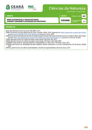 Ciências da Natureza
CARGA HORÁRIA
SEMANAL
PÁGINA / TOTAL
CÓDIGO
EMENTA
Anos Finais - 6º Ao 9º ano
2 H
3/3
CCECN008
MODA SUSTENTÁVEL E TINTAS NATURAIS:
SABERES TREMEMBÉ E EXPRESSÃO EM GRAFISMOS
REFERÊNCIAS
Brasil. Base Nacional Comum Curricular. MEC/BNCC, 2017.
CEARÁ. Documento Curricular Referencial do Ceará. Fortaleza: SEDUC, 2019. Disponível em: https://www.seduc.ce.gov.br/wp-content/
uploads/sites/37/2020/02/DCRC_2019_OFICIAL.pdf. Acesso em: 22 nov. 2024.
CEARÁ. Documento Orientador para Escolas de Tempo Integral das Redes Municipais do Estado do Ceará. Fortaleza: SEDUC, 2024. Dispo-
nível em: https://paicintegral.seduc.ce.gov.br/0712-ebook_guia-ceara_docorientador-1-3/. Acesso em: 24 de nov. de 2024.
CUNHA, Manuela Carneiro da. Cultura com aspas e outros ensaios. São Paulo: Ubu, 2017.
CUNHA, Manuela Carneiro da. Cultura com aspas e outros ensaios. São Paulo: Cosac Naify, 2009.
LOUREIRO, Carlos Frederico. Educação ambiental e sustentabilidade: um olhar crítico. São Paulo: Cortez, 2012.
OLIVEIRA, João Pacheco de. Antropologia dos povos indígenas: saberes tradicionais e o mundo contemporâneo. Rio de Janeiro: EdUERJ,
2018.
SANTOS, Laymert Garcia dos. Moda e Sustentabilidade: o desafio da responsabilidade. São Paulo: Senac, 2014.
228
 