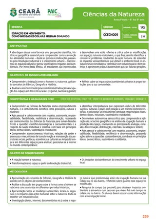 Ciências da Natureza
CARGA HORÁRIA
SEMANAL
PÁGINA / TOTAL
CÓDIGO
EMENTA
Anos Finais - 6º Ao 9º ano
2 H
1/2
CCECN009
ESPAÇOS EM MOVIMENTO:
COMO NOSSAS ESCOLHAS MUDAM O MUNDO
JUSTIFICATIVA
A abordagem desse tema fornece uma perspectiva científica, his-
tórica e geográfica essencial para compreender como a evolução
das atividades humanas – desde as primeiras civilizações, passan-
do pela Revolução Industrial e o crescimento urbano – transfor-
mou os espaços naturais e gerou significativos impactos socioam-
bientais. Por meio desta Eletiva, os estudantes são incentivados
a desenvolver uma visão reflexiva e crítica sobre as modificações
nos espaços naturais onde vivem, o que lhes permite identificar e
considerar problemas resultantes da ação humana. Ao entender
os impactos socioambientais que afetam o ambiente local, os es-
tudantes são convidados a contribuir com soluções para o bem co-
letivo e a promover práticas sustentáveis ​​para as futuras gerações.
OBJETIVO(S) DE ENSINO/APRENDIZAGEM
‣Compreender a interação entre o homem e a natureza, aplican-
do conceitos de Ciências, Geografia e História;
‣Analisarainterferênciadoprocessodeindustrializaçãonaocupa-
çãodosespaçosemdiferentesescalas(regional,nacionaleglobal);
‣Refletir sobre os impactos socioambientais urbanos e propor so-
luções para a sua comunidade.
‣Compreender as Ciências da Natureza como empreendimento
humano, e o conhecimento científico como provisório, cultural e
histórico;
‣Agir pessoal e coletivamente com respeito, autonomia, respon-
sabilidade, flexibilidade, resiliência e determinação, recorrendo
aos conhecimentos das Ciências da Natureza para tomar decisões
frente a questões científico-tecnológicas e socioambientais e a
respeito da saúde individual e coletiva, com base em princípios
éticos, democráticos, sustentáveis e solidários;
‣Compreender acontecimentos históricos, relações de poder e
processos e mecanismos de transformação e manutenção das es-
truturas sociais, políticas, econômicas e culturais ao longo do tem-
po e em diferentes espaços para analisar, posicionar-se e intervir
no mundo contemporâneo;
‣Identificar interpretações que expressem visões de diferentes
sujeitos, culturas e povos com relação a um mesmo contexto his-
tórico, e posicionar-se criticamente com base em princípios éticos,
democráticos, inclusivos, sustentáveis e solidários;
‣Desenvolver autonomia e senso crítico para compreensão e apli-
cação do raciocínio geográfico na análise da ocupação humana e
produção do espaço, envolvendo os princípios de analogia, cone-
xão, diferenciação, distribuição, extensão, localização e ordem;
‣Agir pessoal e coletivamente com respeito, autonomia, respon-
sabilidade, flexibilidade, resiliência e determinação, propondo
ações sobre as questões socioambientais, com base em princípios
éticos, democráticos, sustentáveis e solidários.
COMPETÊNCIAS E HABILIDADES DCRC EF07CI01; EF07CI06; EF07CI11; EF09CI13; EF08HI03; EF09HI05; EF06GE01; EF08GE17.
OBJETOS DE CONHECIMENTO
‣A relação homem e natureza;
‣Transformações no espaço a partir da Revolução Industrial;
‣Os impactos socioambientais do crescimento urbano no espaço
local.
METODOLOGIA
‣Apresentação de conceitos de Ciências, Geografia e História de
acordo com os objetos de conhecimento;
‣Análise e discussão em grupo sobre a forma como o homem se
relaciona com a natureza em diferentes períodos históricos;
‣Apresentação sobre as mudanças ambientais, locais ou regio-
nais e os impactos das ações humanas sobre a natureza. Pode-se
escolher um estudo de caso;
‣Investigação (livros, internet, documentários etc.) sobre o espa-
ço natural que predominava antes da ocupação humana na sua
cidade ou no seu bairro, refletindo sobre quanto esse espaço foi
modificado;
‣Pesquisa de campo (se possível) para observar impactos am-
bientais e entrevista com pessoas que vivem há mais tempo na
cidade ou no bairro. Os alunos devem cruzar essas informações
com a investigação inicial.
229
 