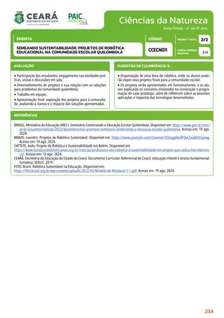 Ciências da Natureza
CARGA HORÁRIA
SEMANAL
PÁGINA / TOTAL
CÓDIGO
EMENTA
Anos Finais - 6º Ao 9º ano
AVALIAÇÃO
‣Participação dos estudantes: engajamento nas atividades prá-
ticas, visitas e discussões em sala;
‣Desenvolvimento de projetos e sua relação com as soluções
para problemas da comunidade quilombola;
‣Trabalho em equipe;
‣Apresentação final: exposição dos projetos para a comunida-
de, avaliando a clareza e o impacto das soluções apresentadas.
SUGESTÃO DE CULMINÂNCIA(S):
‣Organização de uma feira de robótica, onde os alunos pode-
rão expor seus projetos finais para a comunidade escolar.
‣Os projetos serão apresentados em funcionamento, e os alu-
nos explicarão os conceitos envolvidos na construção e progra-
mação de cada protótipo, além de refletirem sobre as possíveis
aplicações e impactos das tecnologias desenvolvidas.
2 H
2/2
CCECN011
SEMEANDO SUSTENTABILIDADE: PROJETOS DE ROBÓTICA
EDUCACIONAL NA COMUNIDADE ESCOLAR QUILOMBOLA
REFERÊNCIAS
BRASIL, Ministério da Educação (MEC). Seminário Construindo a Educação Escolar Quilombola. Disponível em: https://www.gov.br/mec/
pt-br/assuntos/noticias/2023/dezembro/mec-promove-seminario-construindo-a-educacao-escolar-quilombola. Acesso em: 19 ago.
2024.
BRAVO, Leandro. Projetos de Robótica Sustentável. Disponível em: https://www.youtube.com/channel/UCbsggNmfFQvL5zadN3Gytwg.
Acesso em: 19 ago. 2024.
CATTETE, Keila. Projeto de Robótica e Sustentabilidade em Belém. Disponível em:
https://www.fundacaotelefonicavivo.org.br/noticias/professora-alia-robotica-a-sustentabilidade-em-projeto-que-utiliza-lixo-eletroni-
co/. Acesso em: 19 ago. 2024.
CEARÁ. Secretária da Educação do Estado do Ceará. Documento Curricular Referencial do Ceará: educação infantil e ensino fundamental.
Fortaleza: SEDUC, 2019.
FITEC Brasil. Robótica Sustentável na Educação. Disponível em:
https://fitecbrasil.org.br/wp-content/uploads/2022/03/Modelo-de-Relatorio-1-1.pdf. Acesso em: 19 ago. 2024.
234
 