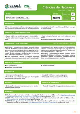 Ciências da Natureza
CARGA HORÁRIA
SEMANAL
PÁGINA / TOTAL
CÓDIGO
EMENTA
Anos Finais - 6º Ao 9º ano
2 H
1/1
CCECN013
EXPLORANDO A NATUREZA LOCAL
JUSTIFICATIVA
A Eletiva visa proporcionar aos alunos uma compreensão mais am-
pla e aprofundada do ambiente natural que os cerca, incentivando
a preservação ambiental e o papel de cada indivíduo na promoção
da sustentabilidade.
OBJETIVO(S) DE ENSINO/APRENDIZAGEM
‣Explorar os diferentes ecossistemas locais e a biodiversidade;
‣Analisar os fatores ambientais que influenciaram esses ecossis-
temas;
‣Avaliar os impactos humanos sobre o meio ambiente na comu-
nidade;
‣Promover a conscientização da preservação ambiental.
‣Agir pessoal e coletivamente com respeito, autonomia, respon-
sabilidade, flexibilidade, resiliência e determinação, recorrendo
aos conhecimentos das Ciências da Natureza para tomar decisões
frente a questões científico-tecnológicas e socioambientais e a
respeito da saúde individual e coletiva, com base em princípios
éticos, democráticos, sustentáveis e solidários;
‣Analisar, compreender e explicar características, fenômenos
e processos relativos ao mundo natural, social e tecnológico (in-
cluindo o digital), como também as relações que se estabelecem
entre eles, exercitando a curiosidade para fazer perguntas, buscar
respostas e criar soluções (inclusive tecnológicas) com base nos
conhecimentos das Ciências da Natureza;
‣Agir pessoal e coletivamente com respeito, autonomia, respon-
sabilidade, flexibilidade, resiliência e determinação, propondo
ações sobre as questões socioambientais, com base em princípios
éticos, democráticos, sustentáveis e solidários.
COMPETÊNCIAS E HABILIDADES DCRC EF07CI08; EF08CI16; EF09CI13; EF06GE11.
METODOLOGIA
‣Ministração de aulas expositivas;
‣Realização de aulas práticas de campo, como observação dos
ecossistemas locais e coletas de dados;
‣Execução de trabalhos em grupos para pesquisa;
‣Elaboração de relatórios sobre temas trabalhados.
OBJETOS DE CONHECIMENTO
‣Educação ambiental;
‣Preservação da biodiversidade;
‣Consciência sustentável;
AVALIAÇÃO
‣Contínua e formativa, considerando o desempenho dos alu-
nos nas atividades propostas.
SUGESTÃO DE CULMINÂNCIA(S):
‣Realização de exposição de maquete da escola e seu entorno.
REFERÊNCIAS
CEARÁ. Documento Curricular Referencial do Ceará: Educação Infantil e Ensino Fundamental. Disponível em: https://www.seduc.ce.gov.
br/wp-content/uploads/sites/37/2020/02/DCRC_2019_OFICIAL.pdf. Acesso em: 6 mar. 2024.
JÂNICO, Paulo Roberto Pereira. Aquicultura como estratégia do Assentamento Oiticica localizado na cidade de Baturité-CE. Disponível em:
https://repositorio.ufc.br/handle/riufc/43643. Acesso em: 6 mar. 2024.
NASCIMENTO, Hermógenes Henrique Oliveira et al. Educação ambiental em ação: o papel do ecoturismo em prol da sustentabilidade das
unidades de conservação. Disponível em: http://www.revistarede.ufc.br/rede/article/view/507. Acesso em: 6 mar. 2024.
237
 