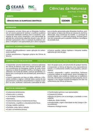 Ciências da Natureza
CARGA HORÁRIA
SEMANAL
PÁGINA / TOTAL
CÓDIGO
EMENTA
Anos Finais - 6º Ao 9º ano
2 H
1/2
CCECN016
CIÊNCIAS PARA AS OLIMPÍADAS CIENTÍFICAS
JUSTIFICATIVA
O componente curricular Ciência para as Olimpíadas Científicas
tem um enorme potencial de incentivar a excelência acadêmica
e desenvolver habilidades científicas entre os estudantes. A par-
ticipação do aluno nessas competições é uma oportunidade de
aplicação dos conhecimentos adquiridos durante a aula, além de
estimular o pensamento crítico e a resolução de problemas com-
plexos. A disciplina é uma oportunidade para o aluno se preparar
para os desafios apresentados pelas Olimpíadas Científicas, assim
como explorar os tópicos das ciências da natureza de uma forma
diferenciada. Outra contribuição do trabalho é a promoção da
curiosidade científica e o gosto pela pesquisa, formando jovens
mais bem preparados para as questões científicas e tecnológicas
da sociedade atual.
OBJETIVO(S) DE ENSINO/APRENDIZAGEM
‣Analisar situações-problemas e avaliar aplicações do conheci-
mento científico;
‣Utilizar procedimentos e linguagens próprias das Ciências da
Natureza;
‣Construir questões, elaborar hipóteses e interpretar modelos
explicativos por meio de jogos.
‣Compreender conceitos fundamentais e estruturas explicativas
das Ciências da Natureza, bem como dominar processos, práti-
cas e procedimentos da investigação científica, de modo a sentir
segurança no debate de questões científicas, tecnológicas, socio-
ambientais e do mundo do trabalho, continuar aprendendo e co-
laborar para a construção de uma sociedade justa, democrática e
inclusiva;
‣Construir argumentos com base em dados, evidências e infor-
mações confiáveis e negociar e defender ideias e pontos de vista
que promovam a consciência socioambiental e o respeito a si pró-
prio e ao outro, acolhendo e valorizando a diversidade de indiví-
duos e de grupos sociais, sem preconceitos de qualquer natureza;
‣Compreender as Ciências da Natureza como empreendimento
humano, e o conhecimento científico como provisório, cultural e
histórico;
‣Analisar, compreender e explicar características, fenômenos
e processos relativos ao mundo natural, social e tecnológico (in-
cluindo o digital), como também as relações que se estabelecem
entre eles, exercitando a curiosidade para fazer perguntas, buscar
respostas e criar soluções (inclusive tecnológicas) com base nos
conhecimentos das Ciências da Natureza.
COMPETÊNCIAS E HABILIDADES DCRC EF06CI09; EF06CI10; EF07CI05; EF07CI06; EF08CI03; EF09CI07; EF09CI08; EF09CI09.
OBJETOS DE CONHECIMENTO
‣Fundamentos da Astronomia;
‣Sistema solar e o universo;
‣ Leis de Kepler; Constelações;
‣Astronáutica;
‣Conhecimentos básicos e fundamentais de Física;
‣O movimento, o equilíbrio e a descoberta de leis físicas;
‣Energia, trabalho e potência;
‣Oscilações, ondas, óptica e radiação;
‣O calor e os fenômenos térmicos;
‣Transformações químicas e suas representações;
‣Composto do Carbono;
‣Relações da Química com as tecnologias, a sociedade e o meio
ambiente;
‣Moléculas, células e tecidos;
‣Hereditariedade, origem e diversidade da vida; Ecologia e ciên-
cias ambientais;
‣Anatomia e fisiologia humana.
242
 