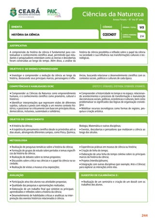 Ciências da Natureza
CARGA HORÁRIA
SEMANAL
PÁGINA / TOTAL
CÓDIGO
EMENTA
Anos Finais - 6º Ao 9º ano
2 H
1/2
CCECN017
HISTÓRIA DA CIÊNCIA
JUSTIFICATIVA
A compreensão da história da ciência é fundamental para con-
textualizar o conhecimento científico atual, permitindo que estu-
dantes e pesquisadores entendam como as teorias e descobertas
foram construídas ao longo do tempo. Além disso, a análise da
história da ciência possibilita a reflexão sobre o papel da ciência
na sociedade e sua influência nas transformações culturais e tec-
nológicas.
OBJETIVO(S) DE ENSINO/APRENDIZAGEM
‣Investigar e compreender a evolução da ciência ao longo da
história, destacando seus principais marcos, personagens e influ-
ências, buscando relacionar o desenvolvimento científico com os
contextos sociais, políticos e culturais de cada época.
‣Compreender as Ciências da Natureza como empreendimento
humano, e o conhecimento científico como provisório, cultural e
histórico;
‣Identificar interpretações que expressem visões de diferentes
sujeitos, culturas e povos com relação a um mesmo contexto his-
tórico, e posicionar-se criticamente com base em princípios éticos,
democráticos, inclusivos, sustentáveis e solidários;
‣Compreender a historicidade no tempo e no espaço, relacionan-
do acontecimentos e processos de transformação e manutenção
das estruturas sociais, políticas, econômicas e culturais, bem como
problematizar os significados das lógicas de organização cronoló-
gica;
‣Mobilizar recursos tecnológicos como formas de registro, pes-
quisa e criação artística.
COMPETÊNCIAS E HABILIDADES DCRC EF07CI11; EF06HI03, EF07HI04; EF08HI09; EF69AR35.
METODOLOGIA
‣Realização de pesquisas temáticas sobre a história da ciência;
‣Formação de grupos de estudo sobre períodos e temas específi-
cos da história da ciência;
‣Realização de debates sobre os temas propostos;
‣Discussões sobre a ética nas ciências e o papel da ciência na so-
ciedade;
‣Realização de visitas a museus e/ou exposições;
‣Experiências práticas em museus de ciência ou história;
‣Criação de linha do tempo;
‣Elaboração de uma linha do tempo coletiva sobre os principais
marcos da história da ciência;
‣Projetos Interdisciplinares;
‣Integração com outras disciplinas (por exemplo, Arte e Ciência)
para explorar as interações entre elas.
OBJETOS DE CONHECIMENTO
‣A história da ciência;
‣A trajetória do pensamento científico desde os primórdios até os
dias atuais, abrangendo diferentes campos, como Física, Química,
Biologia, Matemática e outras disciplinas;
‣Eventos, descobertas e pensadores que moldaram a ciência ao
longo dos séculos.
AVALIAÇÃO
‣Participação ativa dos alunos nas atividades propostas;
‣Qualidade das pesquisas e apresentações realizadas;
‣Elaboração de um trabalho final que sintetize os principais
aprendizados e reflexões sobre a história da ciência;
‣Desenvolvimento de habilidades críticas e analíticas na inter-
pretação dos eventos históricos relacionados à ciência.
SUGESTÃO DE CULMINÂNCIA(S):
‣Realização de um seminário e criação de um dossiê com os
trabalhos dos alunos.
244
 