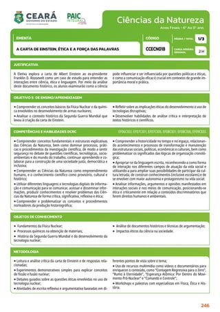Ciências da Natureza
CARGA HORÁRIA
SEMANAL
PÁGINA / TOTAL
CÓDIGO
EMENTA
Anos Finais - 6º Ao 9º ano
2 H
1/3
CCECN018
A CARTA DE EINSTEIN, ÉTICA E A FORÇA DAS PALAVRAS
JUSTIFICATIVA
A Eletiva explora a carta de Albert Einstein ao ex-presidente
Franklin D. Roosevelt como um caso de estudo para entender as
interações entre ciência, ética e linguagem. Por meio da análise
deste documento histórico, os alunos examinarão como a ciência
pode influenciar e ser influenciada por questões políticas e éticas,
e como a comunicação eficaz é crucial em contextos de grande im-
portância moral e prática.
OBJETIVO(S) DE ENSINO/APRENDIZAGEM
‣Compreender os conceitos básicos da Física Nuclear e da quími-
ca envolvidos no desenvolvimento de armas nucleares;
‣Analisar o contexto histórico da Segunda Guerra Mundial que
levou à criação da carta de Einstein.
‣Refletir sobre as implicações éticas do desenvolvimento e uso de
tecnologias disruptivas;
‣Desenvolver habilidades de análise crítica e interpretação de
textos históricos e científicos.
‣Compreender conceitos fundamentais e estruturas explicativas
das Ciências da Natureza, bem como dominar processos, práti-
cas e procedimentos da investigação científica, de modo a sentir
segurança no debate de questões científicas, tecnológicas, socio-
ambientais e do mundo do trabalho, continuar aprendendo e co-
laborar para a construção de uma sociedade justa, democrática e
inclusiva;
‣Compreender as Ciências da Natureza como empreendimento
humano, e o conhecimento científico como provisório, cultural e
histórico;
‣Utilizar diferentes linguagens e tecnologias digitais de informa-
ção e comunicação para se comunicar, acessar e disseminar infor-
mações, produzir conhecimentos e resolver problemas das Ciên-
cias da Natureza de forma crítica, significativa, reflexiva e ética;
‣Compreender e problematizar os conceitos e procedimentos
norteadores da produção historiográfica;
‣Compreender a historicidade no tempo e no espaço, relacionan-
do acontecimentos e processos de transformação e manutenção
das estruturas sociais, políticas, econômicas e culturais, bem como
problematizar os significados das lógicas de organização cronoló-
gica;
‣Apropriar-se da linguagem escrita, reconhecendo-a como forma
de interação nos diferentes campos de atuação da vida social e
utilizando-a para ampliar suas possibilidades de participar da cul-
tura letrada, de construir conhecimentos (inclusive escolares) e de
se envolver com maior autonomia e protagonismo na vida social;
‣Analisar informações, argumentos e opiniões manifestados em
interações sociais e nos meios de comunicação, posicionando-se
ética e criticamente em relação a conteúdos discriminatórios que
ferem direitos humanos e ambientais.
COMPETÊNCIAS E HABILIDADES DCRC EF06CI02; EF07CI01; EF07CI05; EF08CI01; EF08CI06; EF09CI03.
METODOLOGIA
‣Leitura e análise crítica da carta de Einstein e de respostas rela-
cionadas;
‣Experimentos demonstrativos simples para explicar conceitos
de fissão e fusão nuclear;
‣Debates guiados sobre as questões éticas envolvidas no uso de
tecnologia nuclear;
‣Atividades de escrita reflexiva e argumentativa baseadas em di-
ferentes pontos de vista sobre o tema;
‣Uso de recursos multimídia como vídeos e documentários para
enriquecer o conteúdo, como “Contagem Regressiva para o Zero”,
“Rumo à Eternidade”, “Esperança Atômica: Por Dentro do Movi-
mento Pró-Nuclear” e “Comando e Controle”;
‣Workshops e palestras com especialistas em Física, Ética e His-
tória.
OBJETOS DE CONHECIMENTO
‣ Fundamentos da Física Nuclear;
‣ Processos químicos na obtenção de materiais;
‣ História da Segunda Guerra Mundial e do desenvolvimento da
tecnologia nuclear;
‣ Análise de documentos históricos e técnicas de argumentação;
‣ Impactos éticos da ciência na sociedade.
246
 
