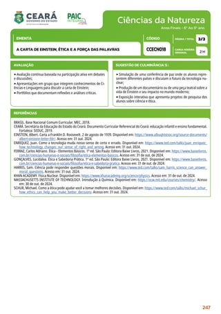 Ciências da Natureza
CARGA HORÁRIA
SEMANAL
PÁGINA / TOTAL
CÓDIGO
EMENTA
Anos Finais - 6º Ao 9º ano
AVALIAÇÃO
‣Avaliação contínua baseada na participação ativa em debates
e discussões;
‣Apresentações em grupo que integrem conhecimentos de Ci-
ências e Linguagens para discutir a carta de Einstein;
‣Portfólios que documentam reflexões e análises críticas.
SUGESTÃO DE CULMINÂNCIA(S):
‣Simulação de uma conferência de paz onde os alunos repre-
sentem diferentes países e discutam o futuro da tecnologia nu-
clear;
‣Produção de um documentário ou de uma peça teatral sobre a
vida de Einstein e seu impacto no mundo moderno;
‣Exposição interativa que apresenta projetos de pesquisa dos
alunos sobre ciência e ética.
2 H
3/3
CCECN018
A CARTA DE EINSTEIN, ÉTICA E A FORÇA DAS PALAVRAS
REFERÊNCIAS
BRASIL. Base Nacional Comum Curricular. MEC, 2018.
CEARÁ. Secretária da Educação do Estado do Ceará. Documento Curricular Referencial do Ceará: educação infantil e ensino fundamental.
Fortaleza: SEDUC, 2019.
EINSTEIN, Albert. Carta a Franklin D. Roosevelt. 2 de agosto de 1939. Disponível em: https://www.albuqhistsoc.org/source-documents/
albert-einstein-letter-fdr/. Acesso em: 31 out. 2024.
ENRIQUEZ, Juan. Como a tecnologia muda nosso senso de certo e errado. Disponível em: https://www.ted.com/talks/juan_enriquez_
how_technology_changes_our_sense_of_right_and_wrong. Acesso em: 31 out. 2024.
FERRAZ, Carlos Adriano. Ética - Elementos Básicos. 1ª ed. São Paulo: Editora Baixe Livros, 2021. Disponível em: https://www.baixelivros.
com.br/ciencias-humanas-e-sociais/filosofia/etica-elementos-basicos. Acesso em: 31 de out. de 2024.
GONÇALVES, Lucidalva. Ética e Sabedoria Prática. 1ª ed. São Paulo: Editora Baixe Livros, 2021. Disponível em: https://www.baixelivros.
com.br/ciencias-humanas-e-sociais/filosofia/etica-e-sabedoria-pratica. Acesso em: 31 de out. de 2024.
HARRIS, Sam. Ciência pode responder questões morais. Disponível em: https://www.ted.com/talks/sam_harris_science_can_answer_
moral_questions. Acesso em: 31 out. 2024.
KHAN ACADEMY. Física Nuclear. Disponível em: https://www.khanacademy.org/science/physics. Acesso em: 31 de out. de 2024.
MASSACHUSETTS INSTITUTE OF TECHNOLOGY. Introdução à Química. Disponível em: https://ocw.mit.edu/courses/chemistry/. Acesso
em: 30 de out. de 2024.
SCHUR, Michael. Como a ética pode ajudar você a tomar melhores decisões. Disponível em: https://www.ted.com/talks/michael_schur_
how_ethics_can_help_you_make_better_decisions. Acesso em: 31 out. 2024.
247
 