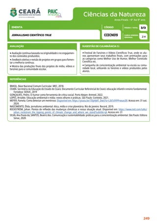 Ciências da Natureza
CARGA HORÁRIA
SEMANAL
PÁGINA / TOTAL
CÓDIGO
EMENTA
Anos Finais - 6º Ao 9º ano
AVALIAÇÃO
‣Avaliação contínua baseada na originalidade e no engajamen-
to dos conteúdos produzidos;
‣Feedback coletivo e revisão de projetos em grupos para fomen-
tar a melhoria contínua;
‣Mostra das produções finais dos projetos de mídia, vídeos e
fanzines para a comunidade escolar.
SUGESTÃO DE CULMINÂNCIA(S):
‣Festival de Fanzines e Vídeos Científicos True, onde os alu-
nos apresentam seus trabalhos finais, com premiações para
as categorias como Melhor Uso de Humor, Melhor Conteúdo
Científico etc.
‣Campanha de conscientização ambiental na escola ou comu-
nidade local, utilizando os fanzines e vídeos produzidos pelos
alunos.
2 H
3/3
CCECN019
JORNALISMO CIENTÍFICO TRUE
REFERÊNCIAS
BRASIL. Base Nacional Comum Curricular. MEC, 2018.
CEARÁ. Secretária da Educação do Estado do Ceará. Documento Curricular Referencial do Ceará: educação infantil e ensino fundamental.
Fortaleza: SEDUC, 2019
GONÇALVES, Pedro. O humor como ferramenta de crítica social. Porto Alegre: Artmed, 2022.
LOPES, Arnaldo. Educação ambiental e mídia: novos olhares e práticas. São Paulo: Contexto, 2021.
MEYER, Pamela. Como detectar um mentiroso. Disponível em: https://youtu.be/7DpHJAT_DwU?si=L3kTs9YPPrwsec09. Acesso em: 31 out.
2024.
NASCIMENTO, Élida. Jornalismo ambiental: ética, mídia e crise planetária. Rio de Janeiro: Record, 2019.
ROCKSTRÖM, Johan. Pontos de inflexão das mudanças climáticas e nossa situação atual. Disponível em: https://www.ted.com/talks/
johan_rockstrom_the_tipping_points_of_climate_change_and_where_we_stand?subtitle=pt. Acesso em: 31
SILVA, Ana Paula da; SANTOS, Beatriz dos. Comunicação e sustentabilidade: práticas para a conscientização ambiental. São Paulo: Editora
Senac, 2020.
249
 