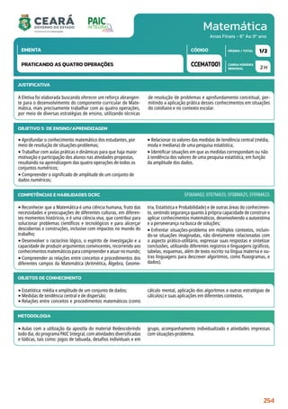 Matemática
CARGA HORÁRIA
SEMANAL
PÁGINA / TOTAL
CÓDIGO
EMENTA
Anos Finais - 6º Ao 9º ano
2 H
1/2
CCEMAT001
PRATICANDO AS QUATRO OPERAÇÕES
JUSTIFICATIVA
A Eletiva foi elaborada buscando oferecer um reforço abrangen-
te para o desenvolvimento do componente curricular de Mate-
mática, mais precisamente trabalhar com as quatro operações,
por meio de diversas estratégias de ensino, utilizando técnicas
de resolução de problemas e aprofundamento conceitual, per-
mitindo a aplicação prática desses conhecimentos em situações
do cotidiano e no contexto escolar.
OBJETIVO(S) DE ENSINO/APRENDIZAGEM
‣Aprofundar o conhecimento matemático dos estudantes, por
meio de resolução de situações-problemas;
‣Trabalhar com aulas práticas e dinâmicas para que haja maior
motivação e participação dos alunos nas atividades propostas,
resultando na aprendizagem das quatro operações de todos os
conjuntos numéricos;
‣Compreender o significado de amplitude de um conjunto de
dados numéricos;
‣Relacionar os valores das medidas de tendência central (média,
moda e mediana) de uma pesquisa estatística;
‣Identificar situações em que as medidas correspondam ou não
à tendência dos valores de uma pesquisa estatística, em função
da amplitude dos dados.
COMPETÊNCIAS E HABILIDADES DCRC
‣Reconhecer que a Matemática é uma ciência humana, fruto das
necessidades e preocupações de diferentes culturas, em diferen-
tes momentos históricos, e é uma ciência viva, que contribui para
solucionar problemas científicos e tecnológicos e para alicerçar
descobertas e construções, inclusive com impactos no mundo do
trabalho;
‣Desenvolver o raciocínio lógico, o espírito de investigação e a
capacidade de produzir argumentos convincentes, recorrendo aos
conhecimentosmatemáticosparacompreendereatuarnomundo;
‣Compreender as relações entre conceitos e procedimentos dos
diferentes campos da Matemática (Aritmética, Álgebra, Geome-
tria, Estatística e Probabilidade) e de outras áreas do conhecimen-
to, sentindo segurança quanto à própria capacidade de construir e
aplicar conhecimentos matemáticos, desenvolvendo a autoestima
e a perseverança na busca de soluções;
‣Enfrentar situações-problema em múltiplos contextos, incluin-
do-se situações imaginadas, não diretamente relacionadas com
o aspecto prático-utilitário, expressar suas respostas e sintetizar
conclusões, utilizando diferentes registros e linguagens (gráficos,
tabelas, esquemas, além de texto escrito na língua materna e ou-
tras linguagens para descrever algoritmos, como fluxogramas, e
dados).
EF06MA02; EF07MA35; EF08MA25; EF09MA23.
METODOLOGIA
‣Aulas com a utilização da apostila do material Redescobrindo
todo dia, do programa PAIC Integral, com atividades diversificadas
e lúdicas, tais como: jogos de tabuada, desafios individuais e em
grupo, acompanhamento individualizado e atividades impressas
com situações-problema.
OBJETOS DE CONHECIMENTO
‣Estatística: média e amplitude de um conjunto de dados;
‣Medidas de tendência central e de dispersão;
‣Relações entre conceitos e procedimentos matemáticos (como
cálculo mental, aplicação dos algoritmos e outras estratégias de
cálculos) e suas aplicações em diferentes contextos.
254
 