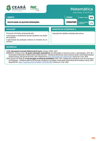 Matemática
CARGA HORÁRIA
SEMANAL
PÁGINA / TOTAL
CÓDIGO
EMENTA
Anos Finais - 6º Ao 9º ano
AVALIAÇÃO
Processual e formativa, perpassando pela:
‣participação e envolvimento das/dos estudantes nas ativida-
des propostas;
‣apresentação das produções artísticas no momento da cul-
minância.
SUGESTÃO DE CULMINÂNCIA(S):
Exposição dos trabalhos realizados pelos alunos.
2 H
2/2
CCEMAT001
PRATICANDO AS QUATRO OPERAÇÕES
REFERÊNCIAS
CEARÁ. Documento Curricular Referencial do Ceará. Fortaleza: SEDUC, 2019
RODRIGUES, Andressa Carla. As quatro operações matemáticas: das dificuldades ao processo ensino e aprendizagem. 2019. 86 f.
Dissertação de Mestrado em Matemática em Rede Nacional – Instituto de Biociências, Letras e Ciências Exatas, Universidade Estadual
Paulista (Unesp), São José do Rio Preto, 2019. Disponível em: http://hdl.handle.net/11449/181901. Acesso em: 5 mar. 2024.
SILVA, Joanna D’arc Bispo da. O uso dos jogos no ensino da matemática. 2022. 220 f. Trabalho de Conclusão de Curso de Licenciatura
em Pedagogia – Unidade Acadêmica de Educação a Distância e Tecnologia, Universidade Federal Rural de Pernambuco, Recife, 2022.
Disponível em: https://repository.ufrpe.br/handle/123456789/3845. Acesso em: 5 mar. 2024.
255
 