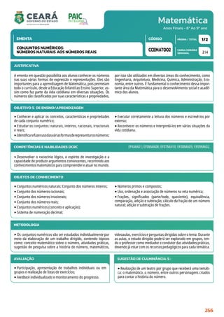 Matemática
CARGA HORÁRIA
SEMANAL
PÁGINA / TOTAL
CÓDIGO
EMENTA
Anos Finais - 6º Ao 9º ano
2 H
1/2
CCEMAT002
CONJUNTOS NUMÉRICOS:
NÚMEROS NATURAIS AOS NÚMEROS REAIS
JUSTIFICATIVA
A ementa em questão possibilita aos alunos conhecer os números
nas suas várias formas de expressão e representações. Eles são
importantes para a aprendizagem de Matemática, pois permeiam
todo o currículo, desde a Educação Infantil ao Ensino Superior, as-
sim como faz parte da vida cotidiana em diversas situações. Os
números são classificados por suas características e propriedades,
por isso são utilizados em diversas áreas do conhecimento, como
Engenharia, Arquitetura, Medicina, Química, Administração, Eco-
nomia, entre outros. É fundamental o conhecimento dessa impor-
tante área da Matemática para o desenvolvimento social e acadê-
mico dos alunos.
OBJETIVO(S) DE ENSINO/APRENDIZAGEM
‣Conhecer e aplicar os conceitos, características e propriedades
de cada conjunto numérico;
‣ Estudar os conjuntos: naturais, inteiros, racionais, irracionais
e reais;
‣Identificarefazerusodasváriasformasderepresentarosnúmeros;
‣Executar corretamente a leitura dos números e escrevê-los por
extenso;
‣Reconhecer os números e interpretá-los em várias situações da
vida cotidiana.
COMPETÊNCIAS E HABILIDADES DCRC
‣Desenvolver o raciocínio lógico, o espírito de investigação e a
capacidade de produzir argumentos convincentes, recorrendo aos
conhecimentosmatemáticosparacompreendereatuarnomundo.
EF6MA01; EF06MA08; EF07MA10; EF08MA05; EF09MA02.
METODOLOGIA
‣Os conjuntos numéricos vão ser estudados individualmente por
meio da elaboração de um trabalho dirigido, contendo tópicos
como: conceito matemático sobre o número, atividades práticas,
sugestão de pesquisa sobre a história do número, matemáticos,
videoaulas, exercícios e perguntas dirigidas sobre o tema. Durante
as aulas, o estudo dirigido poderá ser explorado em grupos, ten-
do o professor como mediador e condutor das atividades práticas,
devendo já estar com os recursos pedagógicos para cada temática.
OBJETOS DE CONHECIMENTO
‣Conjuntos numéricos naturais; Conjunto dos números inteiros;
‣Conjunto dos números racionais;
‣Conjunto dos números irracionais;
‣Conjunto dos números reais;
‣Conjuntos numéricos (conceito e aplicação);
‣Sistema de numeração decimal;
‣Números primos e compostos;
‣Uso, ordenação e associação de números na reta numérica;
‣Frações, significados (parte/todo, quociente), equivalência,
comparação, adição e subtração; cálculo da fração de um número
natural; adição e subtração de frações.
AVALIAÇÃO
‣Participação, apresentação de trabalhos individuais ou em
grupos e realização de listas de exercícios;
‣Feedback individualizado e monitoramento do progresso.
SUGESTÃO DE CULMINÂNCIA(S):
‣Realização de um teatro por grupo que receberá uma temáti-
ca: o matemático, o número, entre outros personagens criados
para contar a história do número.
256
 