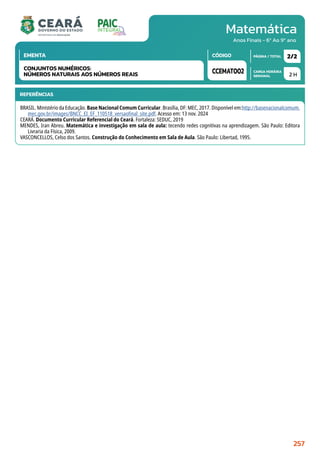 Matemática
CARGA HORÁRIA
SEMANAL
PÁGINA / TOTAL
CÓDIGO
EMENTA
Anos Finais - 6º Ao 9º ano
2 H
2/2
CCEMAT002
CONJUNTOS NUMÉRICOS:
NÚMEROS NATURAIS AOS NÚMEROS REAIS
REFERÊNCIAS
BRASIL. Ministério da Educação. Base Nacional Comum Curricular. Brasília, DF: MEC, 2017. Disponível em:http://basenacionalcomum.
mec.gov.br/images/BNCC_EI_EF_110518_versaofinal_site.pdf. Acesso em: 13 nov. 2024
CEARÁ. Documento Curricular Referencial do Ceará. Fortaleza: SEDUC, 2019
MENDES, Iran Abreu. Matemática e investigação em sala de aula: tecendo redes cognitivas na aprendizagem. São Paulo: Editora
Livraria da Física, 2009.
VASCONCELLOS, Celso dos Santos. Construção do Conhecimento em Sala de Aula. São Paulo: Libertad, 1995.
257
 