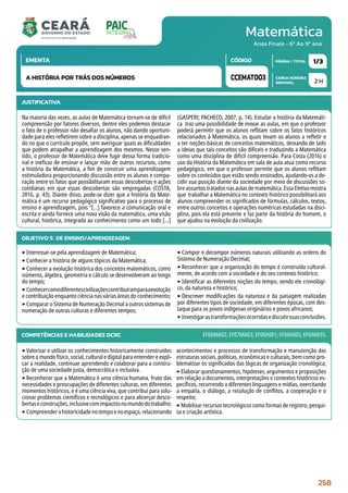 Matemática
CARGA HORÁRIA
SEMANAL
PÁGINA / TOTAL
CÓDIGO
EMENTA
Anos Finais - 6º Ao 9º ano
2 H
1/3
CCEMAT003
A HISTÓRIA POR TRÁS DOS NÚMEROS
JUSTIFICATIVA
Na maioria das vezes, as aulas de Matemática tornam-se de difícil
compreensão por fatores diversos, dentre eles podemos destacar
o fato de o professor não desafiar os alunos, não dando oportuni-
dade para eles refletirem sobre a disciplina, apenas se enquadran-
do no que o currículo propõe, sem averiguar quais as dificuldades
que podem atrapalhar a aprendizagem dos mesmos. Nesse sen-
tido, o professor de Matemática deve fugir dessa forma tradicio-
nal e ineficaz de ensinar e lançar mão de outros recursos, como
a história da Matemática, a fim de construir uma aprendizagem
estimuladora proporcionando discussão entre os alunos e compa-
ração entre os fatos que possibilitaram essas descobertas e ações
cotidianas em que essas descobertas são empregadas (COSTA,
2016, p. 43). Diante disso, pode-se dizer que a história da Mate-
mática é um recurso pedagógico significativo para o processo de
ensino e aprendizagem, pois “[...] favorece a comunicação oral e
escrita e ainda fornece uma nova visão da matemática, uma visão
cultural, histórica, integrada ao conhecimento como um todo [...]
(GASPERI; PACHECO, 2007, p. 14). Estudar a história da Matemáti-
ca traz uma possibilidade de inovar as aulas, em que o professor
poderá permitir que os alunos reflitam sobre os fatos históricos
relacionados à Matemática, os quais levam os alunos a refletir e
a ter noções básicas de conceitos matemáticos, deixando de lado
a ideias que tais conceitos são difíceis e traduzindo a Matemática
como uma disciplina de difícil compreensão. Para Costa (2016) o
uso da História da Matemática em sala de aula atua como recurso
pedagógico, em que o professor permite que os alunos reflitam
sobre os conteúdos que estão sendo ensinados, ajudando-os a de-
cidir sua posição diante da sociedade por meio de discussões so-
bre assuntos tratados nas aulas de matemática. Essa Eletiva mostra
que trabalhar a Matemática no contexto histórico possibilitará aos
alunos compreender os significados de fórmulas, cálculos, textos,
entre outros conceitos e operações numéricas estudadas na disci-
plina, pois ela está presente e faz parte da história do homem, o
que ajudou na evolução da civilização.
OBJETIVO(S) DE ENSINO/APRENDIZAGEM
‣Interessar-se pela aprendizagem de Matemática;
‣Conhecer a história de alguns tópicos da Matemática;
‣Conhecer a evolução histórica dos conceitos matemáticos, como
números, álgebra, geometria e cálculo se desenvolveram ao longo
do tempo;
‣Conhecercomodiferentescivilizaçõescontribuíramparaaevolução
e contribuição enquanto ciência nas várias áreas do conhecimento;
‣Comparar o Sistema de Numeração Decimal a outros sistemas de
numeração de outras culturas e diferentes tempos;
‣Compor e decompor números naturais utilizando as ordens do
Sistema de Numeração Decimal;
‣Reconhecer que a organização do tempo é construída cultural-
mente, de acordo com a sociedade e do seu contexto histórico;
‣Identificar as diferentes noções do tempo, sendo ele cronológi-
co, da natureza e histórico;
‣Descrever modificações da natureza e da paisagem realizadas
por diferentes tipos de sociedade, em diferentes épocas, com des-
taque para os povos indígenas originários e povos africanos;
‣Investigarastransformaçõesocorridasediscutirsuasconclusões.
COMPETÊNCIAS E HABILIDADES DCRC
‣Valorizar e utilizar os conhecimentos historicamente construídos
sobre o mundo físico, social, cultural e digital para entender e expli-
car a realidade, continuar aprendendo e colaborar para a constru-
ção de uma sociedade justa, democrática e inclusiva.
‣Reconhecer que a Matemática é uma ciência humana, fruto das
necessidades e preocupações de diferentes culturas, em diferentes
momentos históricos, e é uma ciência viva, que contribui para solu-
cionar problemas científicos e tecnológicos e para alicerçar desco-
bertaseconstruções,inclusivecomimpactosnomundodotrabalho;
‣Compreenderahistoricidadenotempoenoespaço,relacionando
acontecimentos e processos de transformação e manutenção das
estruturas sociais, políticas, econômicas e culturais, bem como pro-
blematizar os significados das lógicas de organização cronológica;
‣Elaborar questionamentos, hipóteses, argumentos e proposições
em relação a documentos, interpretações e contextos históricos es-
pecíficos, recorrendo a diferentes linguagens e mídias, exercitando
a empatia, o diálogo, a resolução de conflitos, a cooperação e o
respeito;
‣Mobilizar recursos tecnológicos como formas de registro, pesqui-
sa e criação artística.
EF06MA02; EF07MA03; EF06HI01; EF06HI05; EF69AR35.
258
 