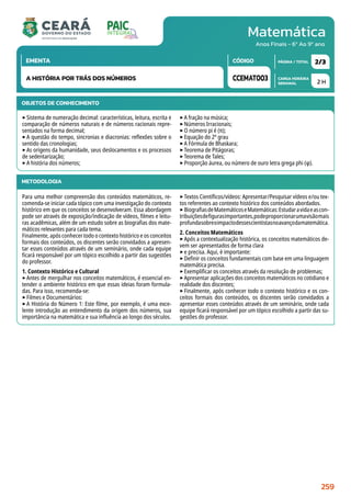 Matemática
CARGA HORÁRIA
SEMANAL
PÁGINA / TOTAL
CÓDIGO
EMENTA
Anos Finais - 6º Ao 9º ano
2 H
2/3
CCEMAT003
A HISTÓRIA POR TRÁS DOS NÚMEROS
METODOLOGIA
Para uma melhor compreensão dos conteúdos matemáticos, re-
comenda-se iniciar cada tópico com uma investigação do contexto
histórico em que os conceitos se desenvolveram. Essa abordagem
pode ser através de exposição/indicação de vídeos, filmes e leitu-
ras acadêmicas, além de um estudo sobre as biografias dos mate-
máticos relevantes para cada tema.
Finalmente, após conhecer todo o contexto histórico e os conceitos
formais dos conteúdos, os discentes serão convidados a apresen-
tar esses conteúdos através de um seminário, onde cada equipe
ficará responsável por um tópico escolhido a partir das sugestões
do professor.
1. Contexto Histórico e Cultural
‣Antes de mergulhar nos conceitos matemáticos, é essencial en-
tender o ambiente histórico em que essas ideias foram formula-
das. Para isso, recomenda-se:
‣Filmes e Documentários:
‣A História do Número 1: Este filme, por exemplo, é uma exce-
lente introdução ao entendimento da origem dos números, sua
importância na matemática e sua influência ao longo dos séculos.
‣Textos Científicos/vídeos: Apresentar/Pesquisar vídeos e/ou tex-
tos referentes ao contexto histórico dos conteúdos abordados.
‣BiografiasdeMatemáticoseMatemáticas:Estudaravidaeascon-
tribuiçõesdefigurasimportantes,podeproporcionarumavisãomais
profundasobreoimpactodessescientistasnoavançodamatemática.
2. Conceitos Matemáticos
‣Após a contextualização histórica, os conceitos matemáticos de-
vem ser apresentados de forma clara
‣e precisa. Aqui, é importante:
‣Definir os conceitos fundamentais com base em uma linguagem
matemática precisa.
‣Exemplificar os conceitos através da resolução de problemas;
‣Apresentar aplicações dos conceitos matemáticos no cotidiano e
realidade dos discentes;
‣Finalmente, após conhecer todo o contexto histórico e os con-
ceitos formais dos conteúdos, os discentes serão convidados a
apresentar esses conteúdos através de um seminário, onde cada
equipe ficará responsável por um tópico escolhido a partir das su-
gestões do professor.
OBJETOS DE CONHECIMENTO
‣Sistema de numeração decimal: características, leitura, escrita e
comparação de números naturais e de números racionais repre-
sentados na forma decimal;
‣A questão do tempo, sincronias e diacronias: reflexões sobre o
sentido das cronologias;
‣As origens da humanidade, seus deslocamentos e os processos
de sedentarização;
‣A história dos números;
‣A fração na música;
‣Números Irracionais;
‣O número pi é (π);
‣Equação do 2º grau
‣A Fórmula de Bhaskara;
‣Teorema de Pitágoras;
‣Teorema de Tales;
‣Proporção áurea, ou número de ouro letra grega phi (φ).
259
 