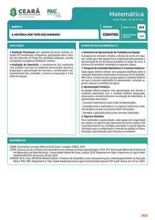 Matemática
CARGA HORÁRIA
SEMANAL
PÁGINA / TOTAL
CÓDIGO
EMENTA
Anos Finais - 6º Ao 9º ano
AVALIAÇÃO
‣Avaliação Processual será realizada de forma contínua, le-
vando em consideração a frequência, participação ativa e aten-
ção dos discentes ao longo das atividades propostas, visando
acompanhar o progresso individual e coletivo.
‣Avaliação do Seminário, o envolvimento dos estudantes
será avaliado com base no empenho demonstrado durante a
preparação e apresentação do seminário, considerando o de-
senvolvimento dos conteúdos, a clareza na exposição e o tra-
balho em equipe.
SUGESTÃO DE CULMINÂNCIA(S):
‣Seminário de Apresentação de Trabalhos em Equipe:
A proposta do seminário envolve a divisão da turma em equi-
pes, sendo que cada equipe ficará responsável pela pesquisa e
apresentação de um dos temas estudados ao longo do curso. A
estrutura do seminário contempla as seguintes etapas:
1. Pesquisa de Conteúdo Matemático e Contexto Histórico:
Cada equipe deverá conduzir uma pesquisa detalhada sobre o
conteúdo matemático relacionado ao tema que lhe foi atribuído.
Além disso, é essencial que o grupo explore o contexto histórico
em que o conceito matemático foi desenvolvido, incluindo as-
pectos culturais e científicos da época.
2. Apresentação Temática:
As equipes devem preparar uma apresentação que articule o
conteúdo matemático com o contexto histórico pesquisado,
destacando a relevância do tema na evolução da matemática. A
apresentação deve incluir:
- Conceitos matemáticos claros e bem fundamentados.
- Conexões entre a matemática e os aspectos históricos e cultu-
rais da época em que os conceitos foram formulados.
- Exemplos e aplicações práticas dos conceitos abordados.
3. Figurino Temático:
Para contemplar a apresentação, cada equipe será responsável
por montar um figurino que represente de forma criativa e fiel
o período histórico ou a temática abordada. O uso do figurino
contribuirá para a ambientação e imersão do público no tema,
tornando a apresentação mais interativa e envolvente.
2 H
3/3
CCEMAT003
A HISTÓRIA POR TRÁS DOS NÚMEROS
REFERÊNCIAS
CEARÁ. Documento Curricular Referencial do Ceará. Fortaleza: SEDUC, 2019.
COSTA, Cleomar Luiz da. A história da matemática como estímulo ao ensino-aprendizagem. 2016. 49 f. Dissertação (Mestrado Profissional
em Matemática em Rede Nacional) - Universidade Federal de Goiás, Goiânia, 2016. Disponível em: http://repositorio.bc.ufg.br/tede/
handle/tede/6754. Acesso em: 24 nov. 2024.
GASPERI, W. N. H De; PACHECO, Roberto Edilson. A história da matemática como instrumento para a interdisciplinaridade na Educação
Básica. PDE, 2007. Disponível em: http://www.diaadiaeducacao.pr.gov.br/portals/pde/arquivos/701-4.pdf. Acesso em: 24 nov. 2024.
260
 