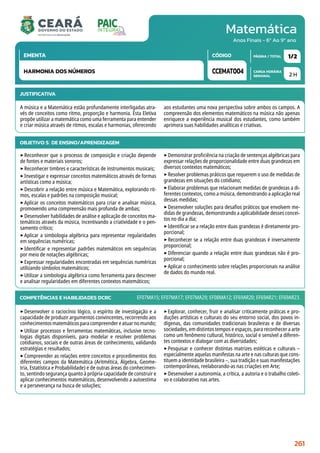 Matemática
CARGA HORÁRIA
SEMANAL
PÁGINA / TOTAL
CÓDIGO
EMENTA
Anos Finais - 6º Ao 9º ano
2 H
1/2
CCEMAT004
HARMONIA DOS NÚMEROS
JUSTIFICATIVA
A música e a Matemática estão profundamente interligadas atra-
vés de conceitos como ritmo, proporção e harmonia. Esta Eletiva
propõe utilizar a matemática como uma ferramenta para entender
e criar música através de ritmos, escalas e harmonias, oferecendo
aos estudantes uma nova perspectiva sobre ambos os campos. A
compreensão dos elementos matemáticos na música não apenas
enriquece a experiência musical dos estudantes, como também
aprimora suas habilidades analíticas e criativas.
OBJETIVO(S) DE ENSINO/APRENDIZAGEM
‣Reconhecer que o processo de composição e criação depende
de fontes e materiais sonoros;
‣Reconhecer timbres e características de instrumentos musicais;
‣Investigar e expressar conceitos matemáticos através de formas
artísticas como a música;
‣Descobrir a relação entre música e Matemática, explorando rit-
mos, escalas e padrões na composição musical;
‣Aplicar os conceitos matemáticos para criar e analisar música,
promovendo uma compreensão mais profunda de ambas;
‣Desenvolver habilidades de análise e aplicação de conceitos ma-
temáticos através da música, incentivando a criatividade e o pen-
samento crítico;
‣Aplicar a simbologia algébrica para representar regularidades
em sequências numéricas;
‣Identificar e representar padrões matemáticos em sequências
por meio de notações algébricas;
‣Expressar regularidades encontradas em sequências numéricas
utilizando símbolos matemáticos;
‣Utilizar a simbologia algébrica como ferramenta para descrever
e analisar regularidades em diferentes contextos matemáticos;
‣Demonstrar proficiência na criação de sentenças algébricas para
expressar relações de proporcionalidade entre duas grandezas em
diversos contextos matemáticos;
‣Resolver problemas práticos que requerem o uso de medidas de
grandezas em situações do cotidiano;
‣Elaborar problemas que relacionam medidas de grandezas a di-
ferentes contextos, como a música, demonstrando a aplicação real
dessas medidas;
‣Desenvolver soluções para desafios práticos que envolvem me-
didas de grandezas, demonstrando a aplicabilidade desses concei-
tos no dia a dia;
‣Identificar se a relação entre duas grandezas é diretamente pro-
porcional;
‣Reconhecer se a relação entre duas grandezas é inversamente
proporcional;
‣Diferenciar quando a relação entre duas grandezas não é pro-
porcional;
‣Aplicar o conhecimento sobre relações proporcionais na análise
de dados do mundo real.
COMPETÊNCIAS E HABILIDADES DCRC
‣Desenvolver o raciocínio lógico, o espírito de investigação e a
capacidade de produzir argumentos convincentes, recorrendo aos
conhecimentosmatemáticosparacompreendereatuarnomundo;
‣Utilizar processos e ferramentas matemáticas, inclusive tecno-
logias digitais disponíveis, para modelar e resolver problemas
cotidianos, sociais e de outras áreas de conhecimento, validando
estratégias e resultados;
‣Compreender as relações entre conceitos e procedimentos dos
diferentes campos da Matemática (Aritmética, Álgebra, Geome-
tria, Estatística e Probabilidade) e de outras áreas do conhecimen-
to, sentindo segurança quanto à própria capacidade de construir e
aplicar conhecimentos matemáticos, desenvolvendo a autoestima
e a perseverança na busca de soluções;
‣Explorar, conhecer, fruir e analisar criticamente práticas e pro-
duções artísticas e culturais do seu entorno social, dos povos in-
dígenas, das comunidades tradicionais brasileiras e de diversas
sociedades, em distintos tempos e espaços, para reconhecer a arte
como um fenômeno cultural, histórico, social e sensível a diferen-
tes contextos e dialogar com as diversidades;
‣Pesquisar e conhecer distintas matrizes estéticas e culturais –
especialmente aquelas manifestas na arte e nas culturas que cons-
tituem a identidade brasileira –, sua tradição e suas manifestações
contemporâneas, reelaborando-as nas criações em Arte;
‣Desenvolver a autonomia, a crítica, a autoria e o trabalho coleti-
vo e colaborativo nas artes.
EF07MA15; EF07MA17; EF07MA29; EF08MA12; EF69AR20; EF69AR21; EF69AR23.
261
 